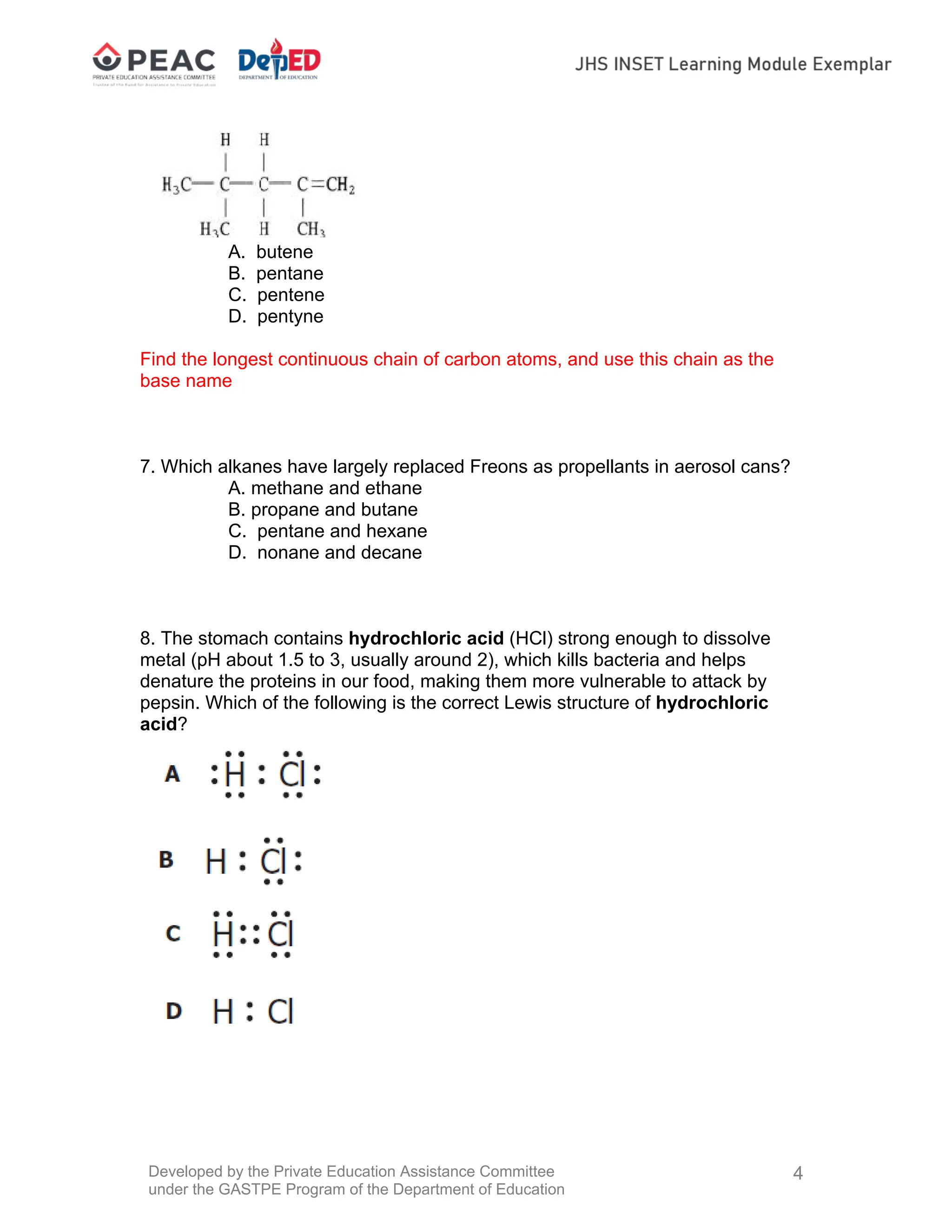 Developed by the Private Education Assistance Committee
under the GASTPE Program of the Department of Education
4
A. butene
B. pentane
C. pentene
D. pentyne
Find the longest continuous chain of carbon atoms, and use this chain as the
base name
7. Which alkanes have largely replaced Freons as propellants in aerosol cans?
A. methane and ethane
B. propane and butane
C. pentane and hexane
D. nonane and decane
8. The stomach contains hydrochloric acid (HCl) strong enough to dissolve
metal (pH about 1.5 to 3, usually around 2), which kills bacteria and helps
denature the proteins in our food, making them more vulnerable to attack by
pepsin. Which of the following is the correct Lewis structure of hydrochloric
acid?
 