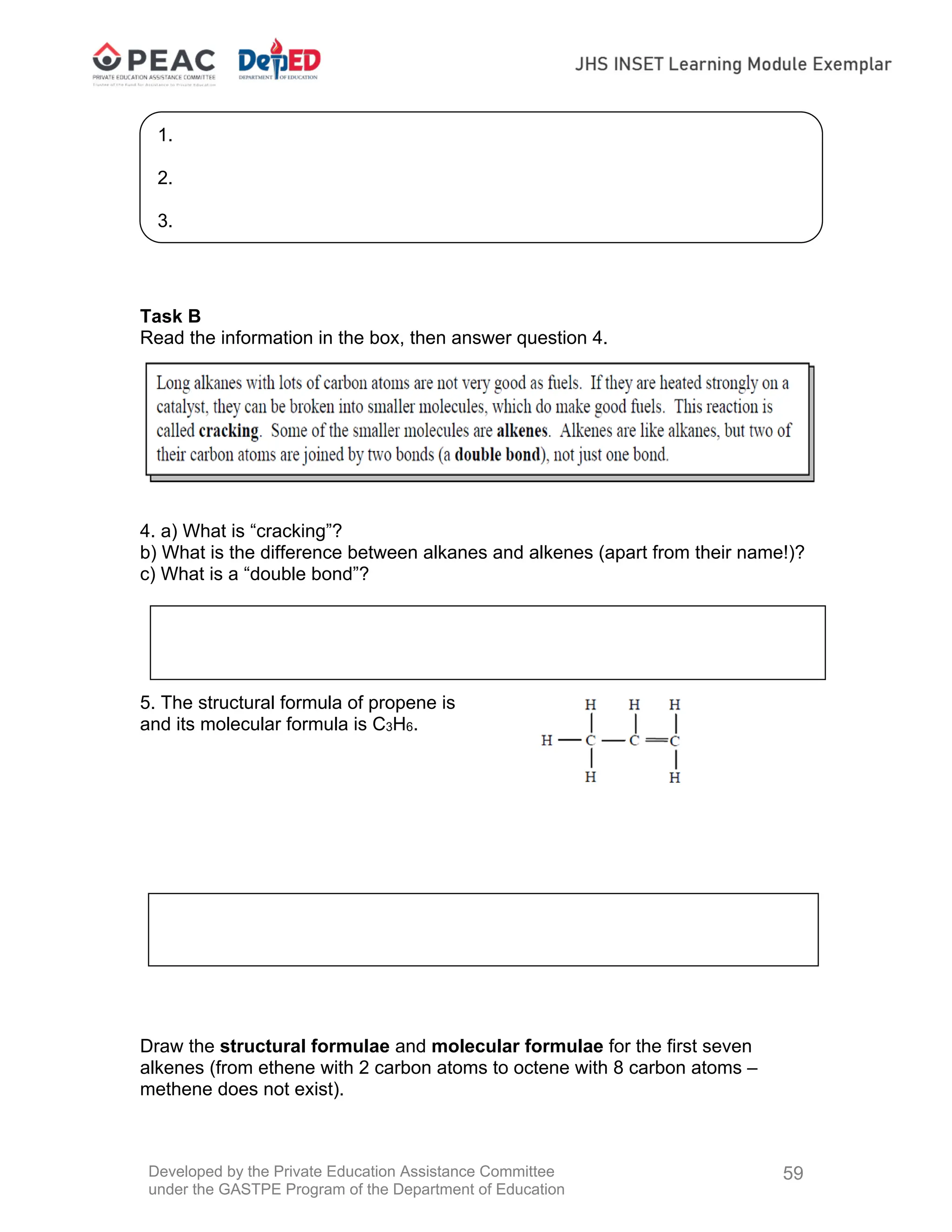 Developed by the Private Education Assistance Committee
under the GASTPE Program of the Department of Education
59
Task B
Read the information in the box, then answer question 4.
4. a) What is “cracking”?
b) What is the difference between alkanes and alkenes (apart from their name!)?
c) What is a “double bond”?
5. The structural formula of propene is
and its molecular formula is C3H6.
Draw the structural formulae and molecular formulae for the first seven
alkenes (from ethene with 2 carbon atoms to octene with 8 carbon atoms –
methene does not exist).
1.
2.
3.
 