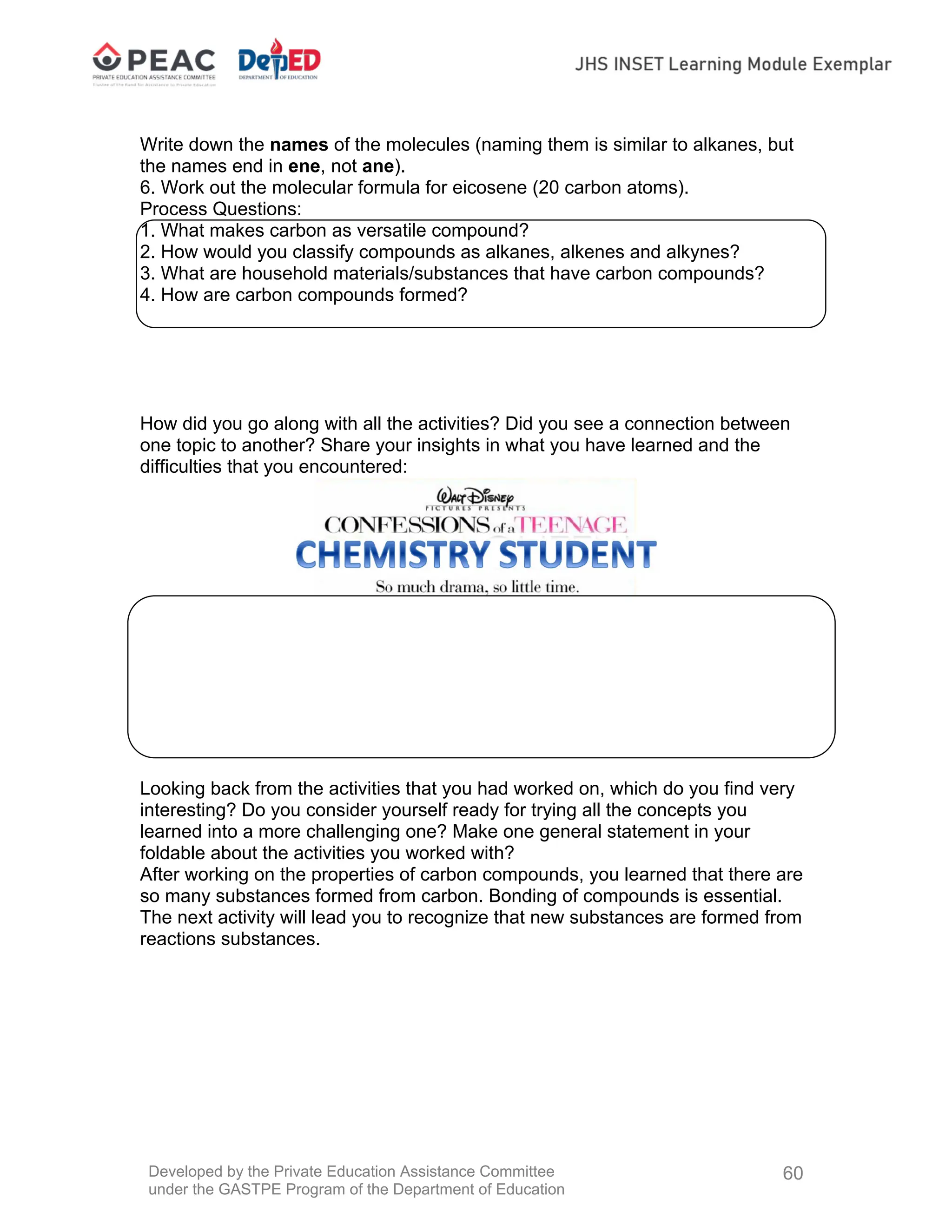 Developed by the Private Education Assistance Committee
under the GASTPE Program of the Department of Education
60
Write down the names of the molecules (naming them is similar to alkanes, but
the names end in ene, not ane).
6. Work out the molecular formula for eicosene (20 carbon atoms).
Process Questions:
1. What makes carbon as versatile compound?
2. How would you classify compounds as alkanes, alkenes and alkynes?
3. What are household materials/substances that have carbon compounds?
4. How are carbon compounds formed?
How did you go along with all the activities? Did you see a connection between
one topic to another? Share your insights in what you have learned and the
difficulties that you encountered:
Looking back from the activities that you had worked on, which do you find very
interesting? Do you consider yourself ready for trying all the concepts you
learned into a more challenging one? Make one general statement in your
foldable about the activities you worked with?
After working on the properties of carbon compounds, you learned that there are
so many substances formed from carbon. Bonding of compounds is essential.
The next activity will lead you to recognize that new substances are formed from
reactions substances.
 