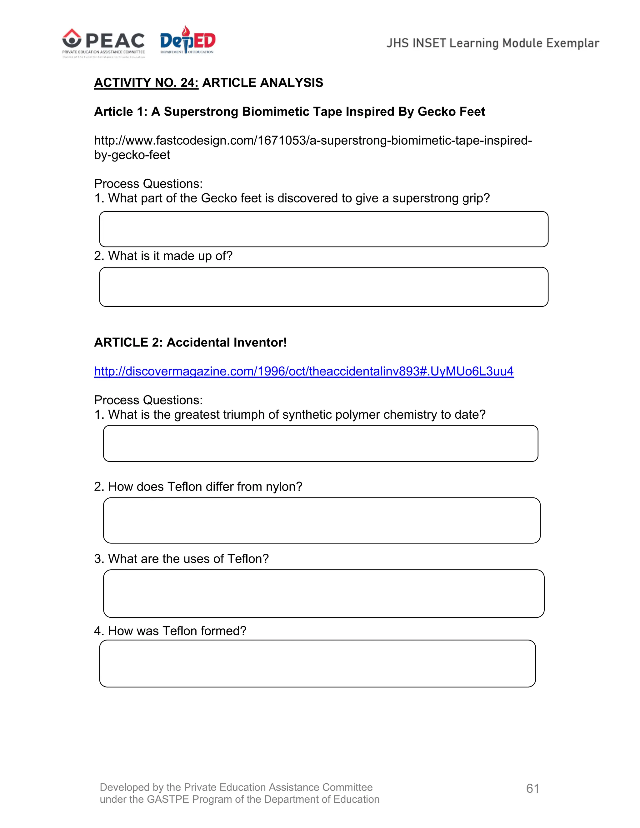 Developed by the Private Education Assistance Committee
under the GASTPE Program of the Department of Education
61
ACTIVITY NO. 24: ARTICLE ANALYSIS
Article 1: A Superstrong Biomimetic Tape Inspired By Gecko Feet
http://www.fastcodesign.com/1671053/a-superstrong-biomimetic-tape-inspired-
by-gecko-feet
Process Questions:
1. What part of the Gecko feet is discovered to give a superstrong grip?
2. What is it made up of?
ARTICLE 2: Accidental Inventor!
http://discovermagazine.com/1996/oct/theaccidentalinv893#.UyMUo6L3uu4
Process Questions:
1. What is the greatest triumph of synthetic polymer chemistry to date?
2. How does Teflon differ from nylon?
3. What are the uses of Teflon?
4. How was Teflon formed?
 