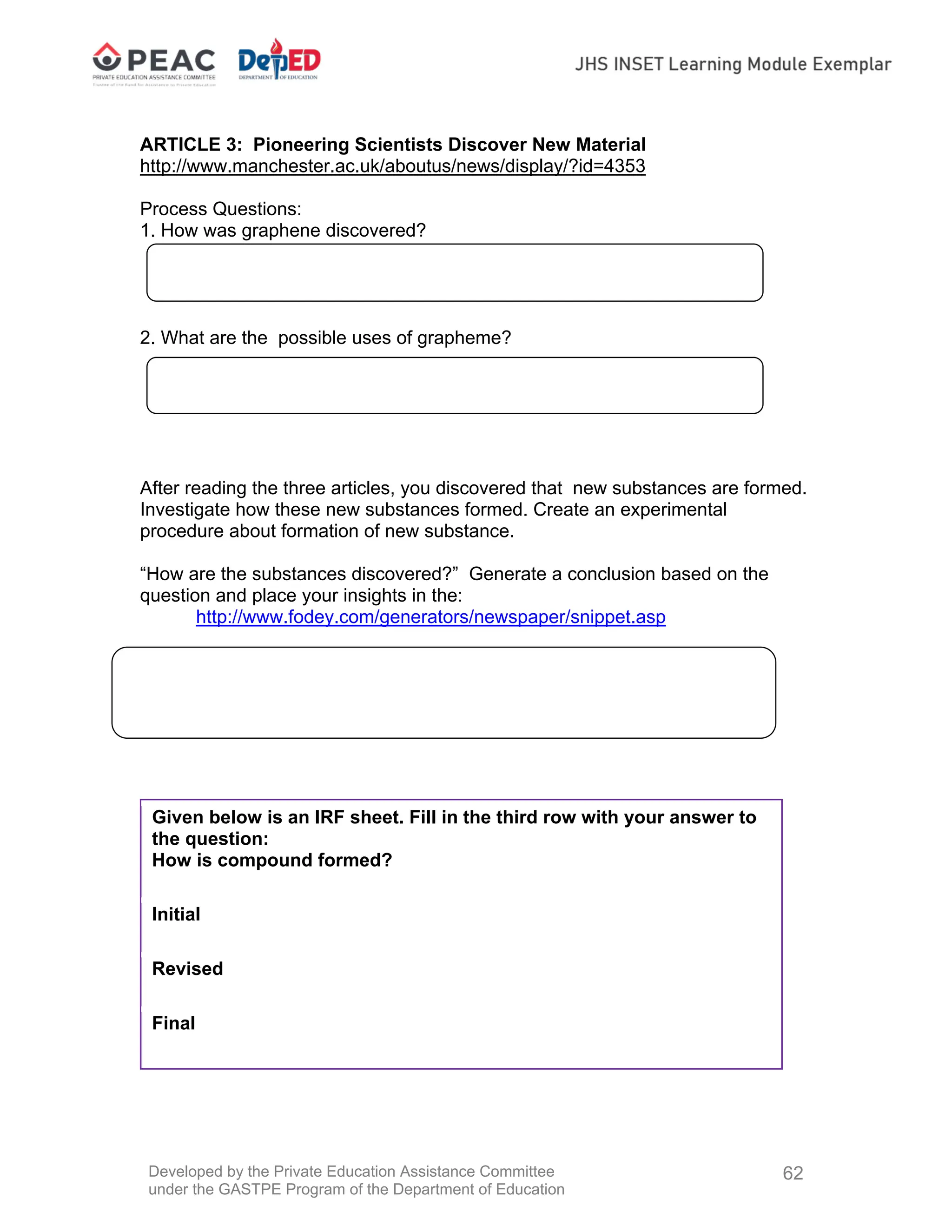 Developed by the Private Education Assistance Committee
under the GASTPE Program of the Department of Education
62
ARTICLE 3: Pioneering Scientists Discover New Material
http://www.manchester.ac.uk/aboutus/news/display/?id=4353
Process Questions:
1. How was graphene discovered?
2. What are the possible uses of grapheme?
After reading the three articles, you discovered that new substances are formed.
Investigate how these new substances formed. Create an experimental
procedure about formation of new substance.
“How are the substances discovered?” Generate a conclusion based on the
question and place your insights in the:
http://www.fodey.com/generators/newspaper/snippet.asp
After working on the different activities, answer question below:
Given below is an IRF sheet. Fill in the third row with your answer to
the question:
How is compound formed?
Initial
Revised
Final
 