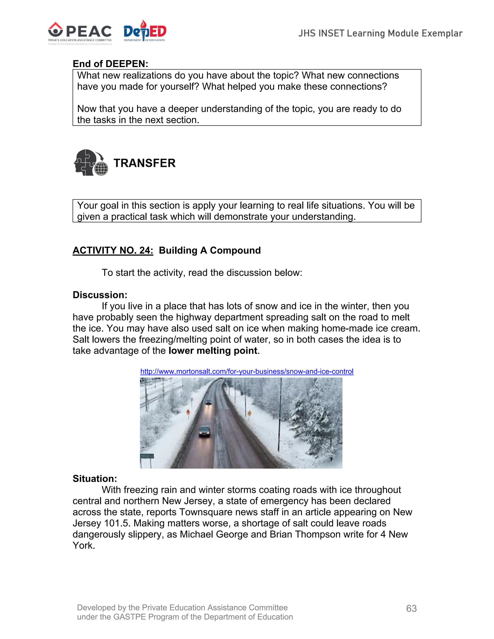Developed by the Private Education Assistance Committee
under the GASTPE Program of the Department of Education
63
End of DEEPEN:
What new realizations do you have about the topic? What new connections
have you made for yourself? What helped you make these connections?
Now that you have a deeper understanding of the topic, you are ready to do
the tasks in the next section.
Your goal in this section is apply your learning to real life situations. You will be
given a practical task which will demonstrate your understanding.
ACTIVITY NO. 24: Building A Compound
To start the activity, read the discussion below:
Discussion:
If you live in a place that has lots of snow and ice in the winter, then you
have probably seen the highway department spreading salt on the road to melt
the ice. You may have also used salt on ice when making home-made ice cream.
Salt lowers the freezing/melting point of water, so in both cases the idea is to
take advantage of the lower melting point.
http://www.mortonsalt.com/for-your-business/snow-and-ice-control
Situation:
With freezing rain and winter storms coating roads with ice throughout
central and northern New Jersey, a state of emergency has been declared
across the state, reports Townsquare news staff in an article appearing on New
Jersey 101.5. Making matters worse, a shortage of salt could leave roads
dangerously slippery, as Michael George and Brian Thompson write for 4 New
York.
 