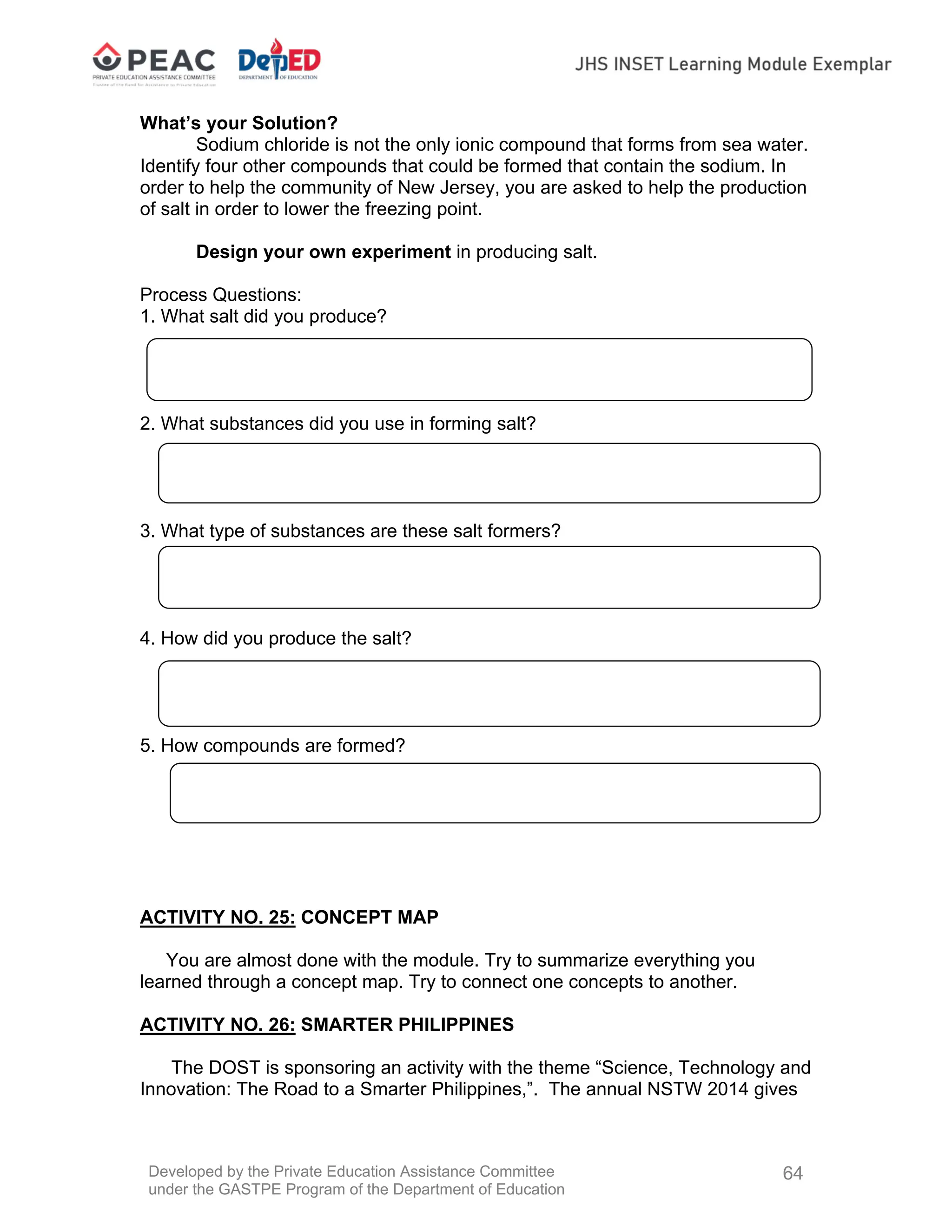 Developed by the Private Education Assistance Committee
under the GASTPE Program of the Department of Education
64
What’s your Solution?
Sodium chloride is not the only ionic compound that forms from sea water.
Identify four other compounds that could be formed that contain the sodium. In
order to help the community of New Jersey, you are asked to help the production
of salt in order to lower the freezing point.
Design your own experiment in producing salt.
Process Questions:
1. What salt did you produce?
2. What substances did you use in forming salt?
3. What type of substances are these salt formers?
4. How did you produce the salt?
5. How compounds are formed?
ACTIVITY NO. 25: CONCEPT MAP
You are almost done with the module. Try to summarize everything you
learned through a concept map. Try to connect one concepts to another.
ACTIVITY NO. 26: SMARTER PHILIPPINES
The DOST is sponsoring an activity with the theme “Science, Technology and
Innovation: The Road to a Smarter Philippines,”. The annual NSTW 2014 gives
 
