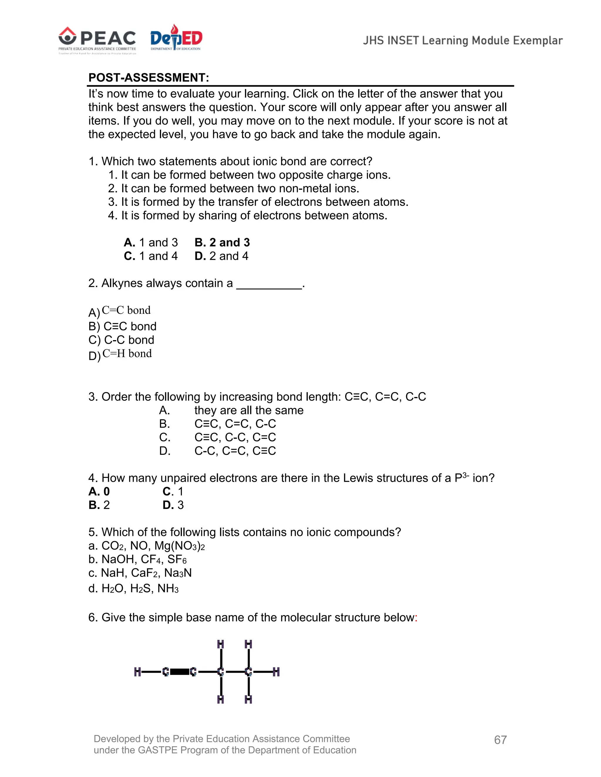 Developed by the Private Education Assistance Committee
under the GASTPE Program of the Department of Education
67
POST-ASSESSMENT:
It’s now time to evaluate your learning. Click on the letter of the answer that you
think best answers the question. Your score will only appear after you answer all
items. If you do well, you may move on to the next module. If your score is not at
the expected level, you have to go back and take the module again.
1. Which two statements about ionic bond are correct?
1. It can be formed between two opposite charge ions.
2. It can be formed between two non-metal ions.
3. It is formed by the transfer of electrons between atoms.
4. It is formed by sharing of electrons between atoms.
A. 1 and 3 B. 2 and 3
C. 1 and 4 D. 2 and 4
2. Alkynes always contain a __________.
A)C=C bond
B) C≡C bond
C) C-C bond
D)C=H bond
3. Order the following by increasing bond length: C≡C, C=C, C-C
A. they are all the same
B. C≡C, C=C, C-C
C. C≡C, C-C, C=C
D. C-C, C=C, C≡C
4. How many unpaired electrons are there in the Lewis structures of a P3-
ion?
A. 0 C. 1
B. 2 D. 3
5. Which of the following lists contains no ionic compounds?
a. CO2, NO, Mg(NO3)2
b. NaOH, CF4, SF6
c. NaH, CaF2, Na3N
d. H2O, H2S, NH3
6. Give the simple base name of the molecular structure below:
 