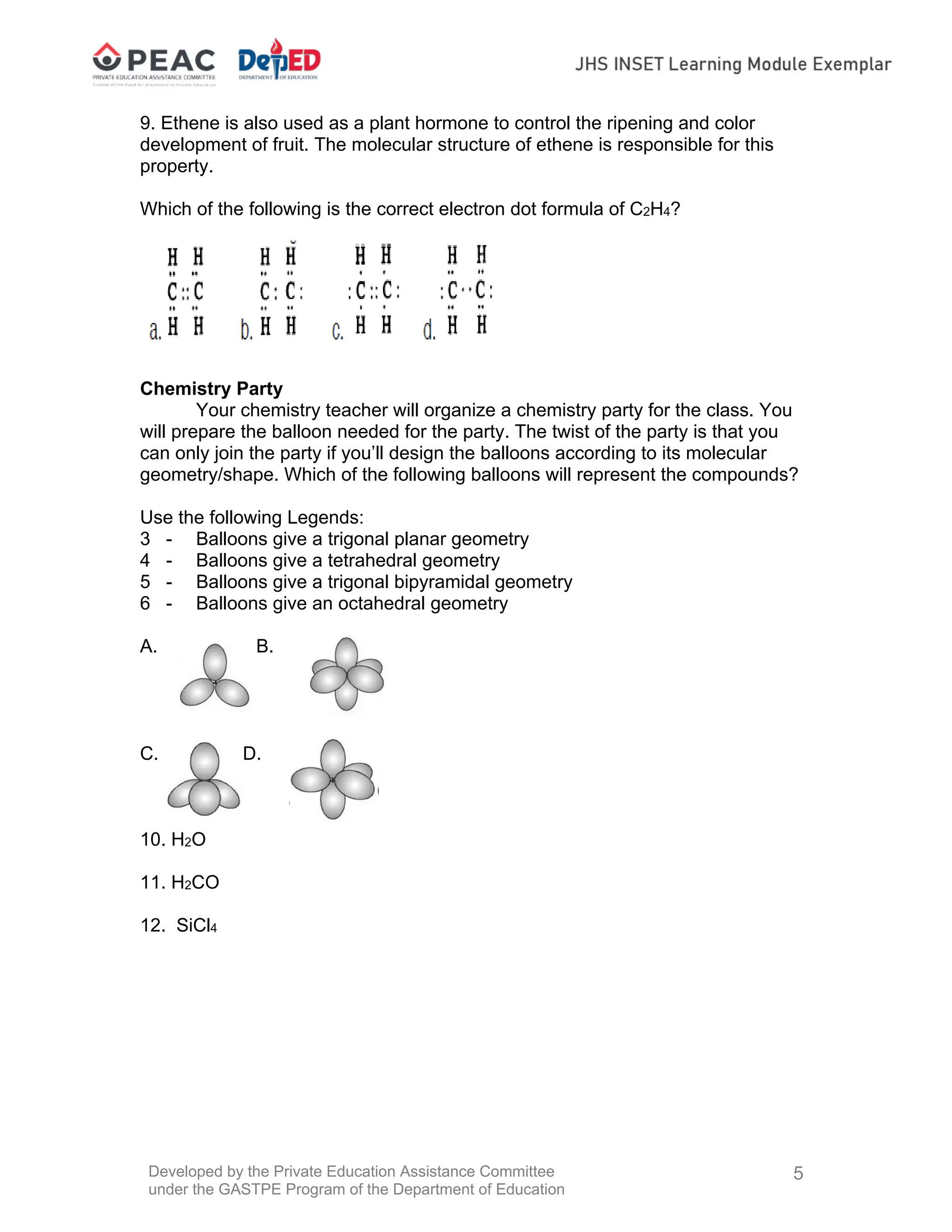 Developed by the Private Education Assistance Committee
under the GASTPE Program of the Department of Education
5
9. Ethene is also used as a plant hormone to control the ripening and color
development of fruit. The molecular structure of ethene is responsible for this
property.
Which of the following is the correct electron dot formula of C2H4?
Chemistry Party
Your chemistry teacher will organize a chemistry party for the class. You
will prepare the balloon needed for the party. The twist of the party is that you
can only join the party if you’ll design the balloons according to its molecular
geometry/shape. Which of the following balloons will represent the compounds?
Use the following Legends:
3 - Balloons give a trigonal planar geometry
4 - Balloons give a tetrahedral geometry
5 - Balloons give a trigonal bipyramidal geometry
6 - Balloons give an octahedral geometry
A. B.
C. D.
10. H2O
11. H2CO
12. SiCl4
 