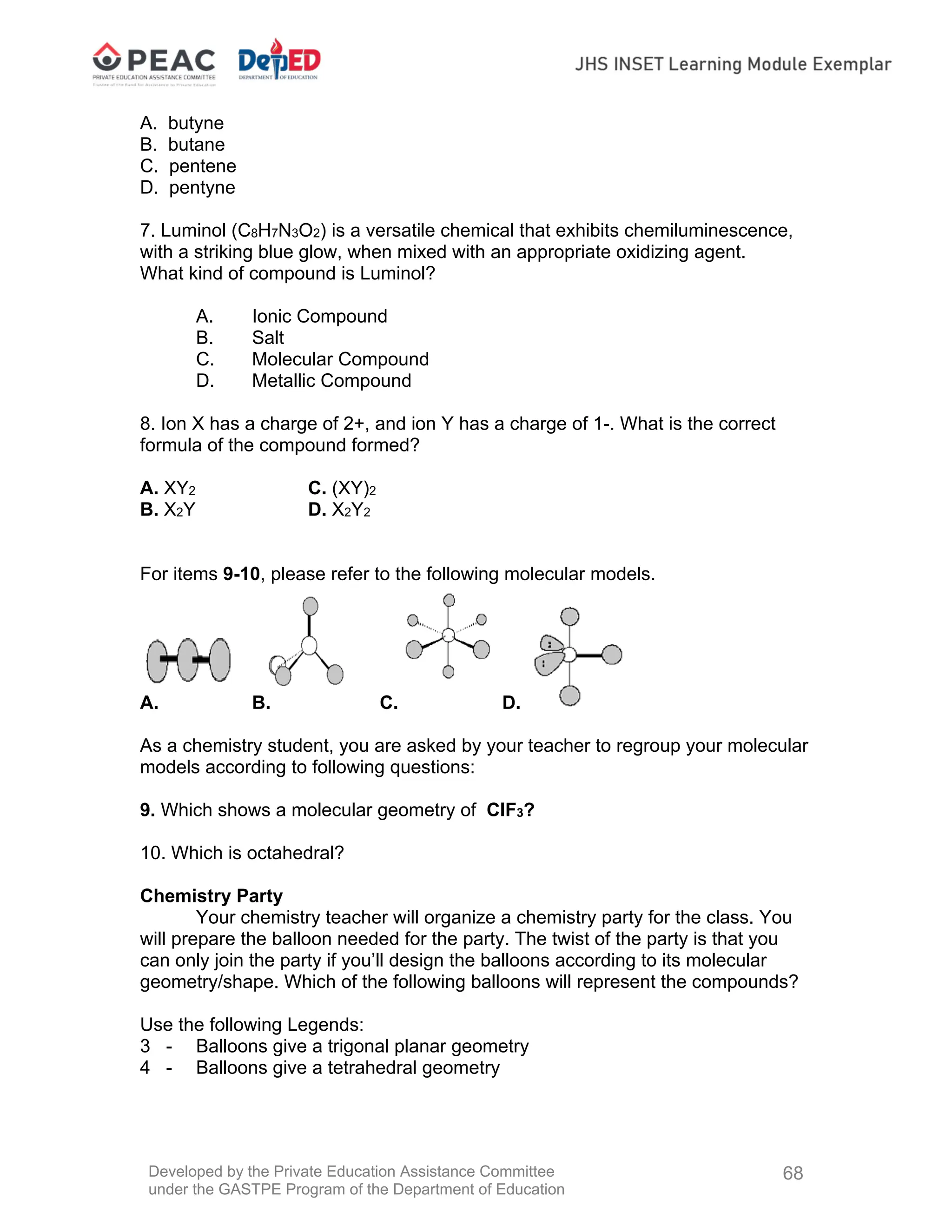 Developed by the Private Education Assistance Committee
under the GASTPE Program of the Department of Education
68
A. butyne
B. butane
C. pentene
D. pentyne
7. Luminol (C8H7N3O2) is a versatile chemical that exhibits chemiluminescence,
with a striking blue glow, when mixed with an appropriate oxidizing agent.
What kind of compound is Luminol?
A. Ionic Compound
B. Salt
C. Molecular Compound
D. Metallic Compound
8. Ion X has a charge of 2+, and ion Y has a charge of 1-. What is the correct
formula of the compound formed?
A. XY2 C. (XY)2
B. X2Y D. X2Y2
For items 9-10, please refer to the following molecular models.
A. B. C. D.
As a chemistry student, you are asked by your teacher to regroup your molecular
models according to following questions:
9. Which shows a molecular geometry of ClF3?
10. Which is octahedral?
Chemistry Party
Your chemistry teacher will organize a chemistry party for the class. You
will prepare the balloon needed for the party. The twist of the party is that you
can only join the party if you’ll design the balloons according to its molecular
geometry/shape. Which of the following balloons will represent the compounds?
Use the following Legends:
3 - Balloons give a trigonal planar geometry
4 - Balloons give a tetrahedral geometry
 