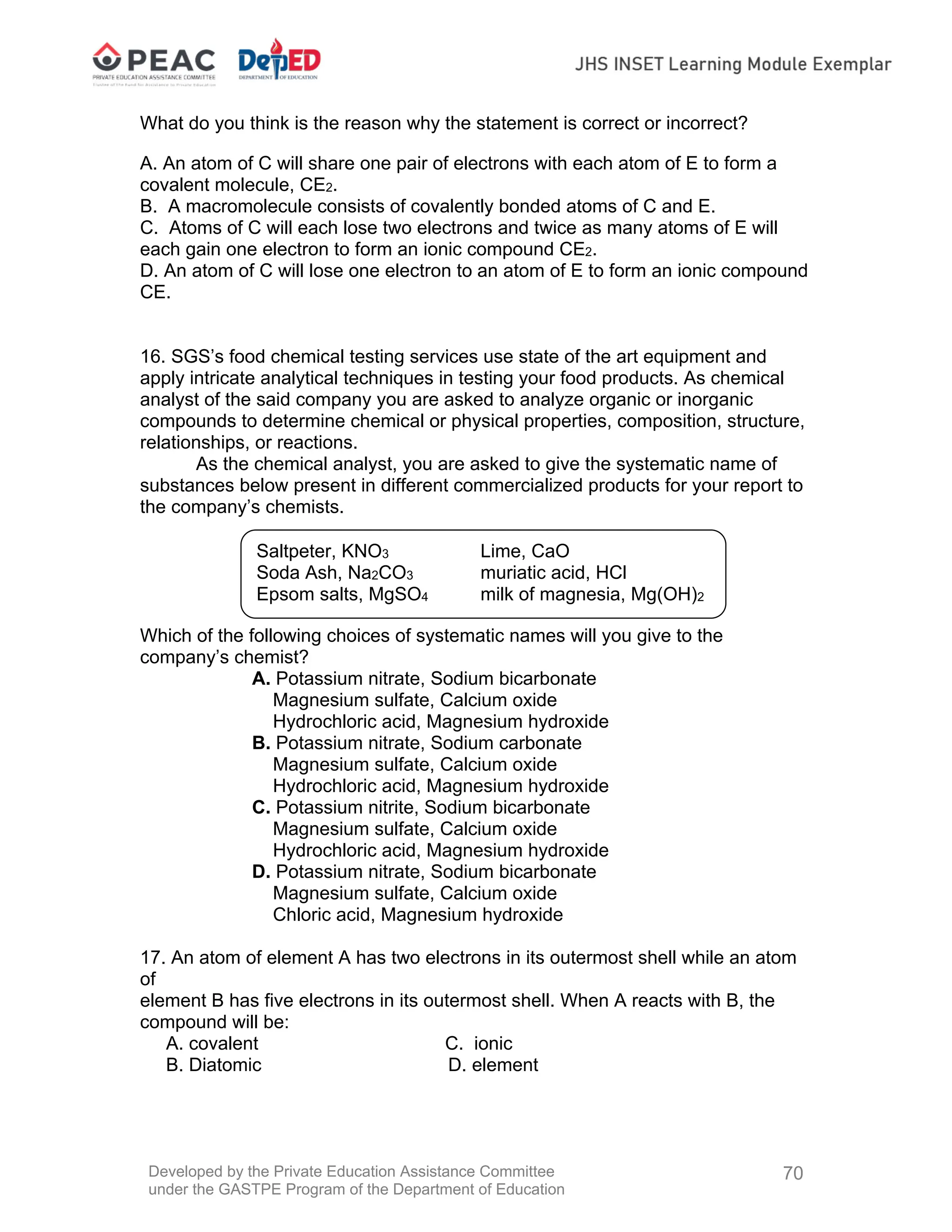 Developed by the Private Education Assistance Committee
under the GASTPE Program of the Department of Education
70
What do you think is the reason why the statement is correct or incorrect?
A. An atom of C will share one pair of electrons with each atom of E to form a
covalent molecule, CE2.
B. A macromolecule consists of covalently bonded atoms of C and E.
C. Atoms of C will each lose two electrons and twice as many atoms of E will
each gain one electron to form an ionic compound CE2.
D. An atom of C will lose one electron to an atom of E to form an ionic compound
CE.
16. SGS’s food chemical testing services use state of the art equipment and
apply intricate analytical techniques in testing your food products. As chemical
analyst of the said company you are asked to analyze organic or inorganic
compounds to determine chemical or physical properties, composition, structure,
relationships, or reactions.
As the chemical analyst, you are asked to give the systematic name of
substances below present in different commercialized products for your report to
the company’s chemists.
Which of the following choices of systematic names will you give to the
company’s chemist?
A. Potassium nitrate, Sodium bicarbonate
Magnesium sulfate, Calcium oxide
Hydrochloric acid, Magnesium hydroxide
B. Potassium nitrate, Sodium carbonate
Magnesium sulfate, Calcium oxide
Hydrochloric acid, Magnesium hydroxide
C. Potassium nitrite, Sodium bicarbonate
Magnesium sulfate, Calcium oxide
Hydrochloric acid, Magnesium hydroxide
D. Potassium nitrate, Sodium bicarbonate
Magnesium sulfate, Calcium oxide
Chloric acid, Magnesium hydroxide
17. An atom of element A has two electrons in its outermost shell while an atom
of
element B has five electrons in its outermost shell. When A reacts with B, the
compound will be:
A. covalent C. ionic
B. Diatomic D. element
Saltpeter, KNO3 Lime, CaO
Soda Ash, Na2CO3 muriatic acid, HCl
Epsom salts, MgSO4 milk of magnesia, Mg(OH)2
 