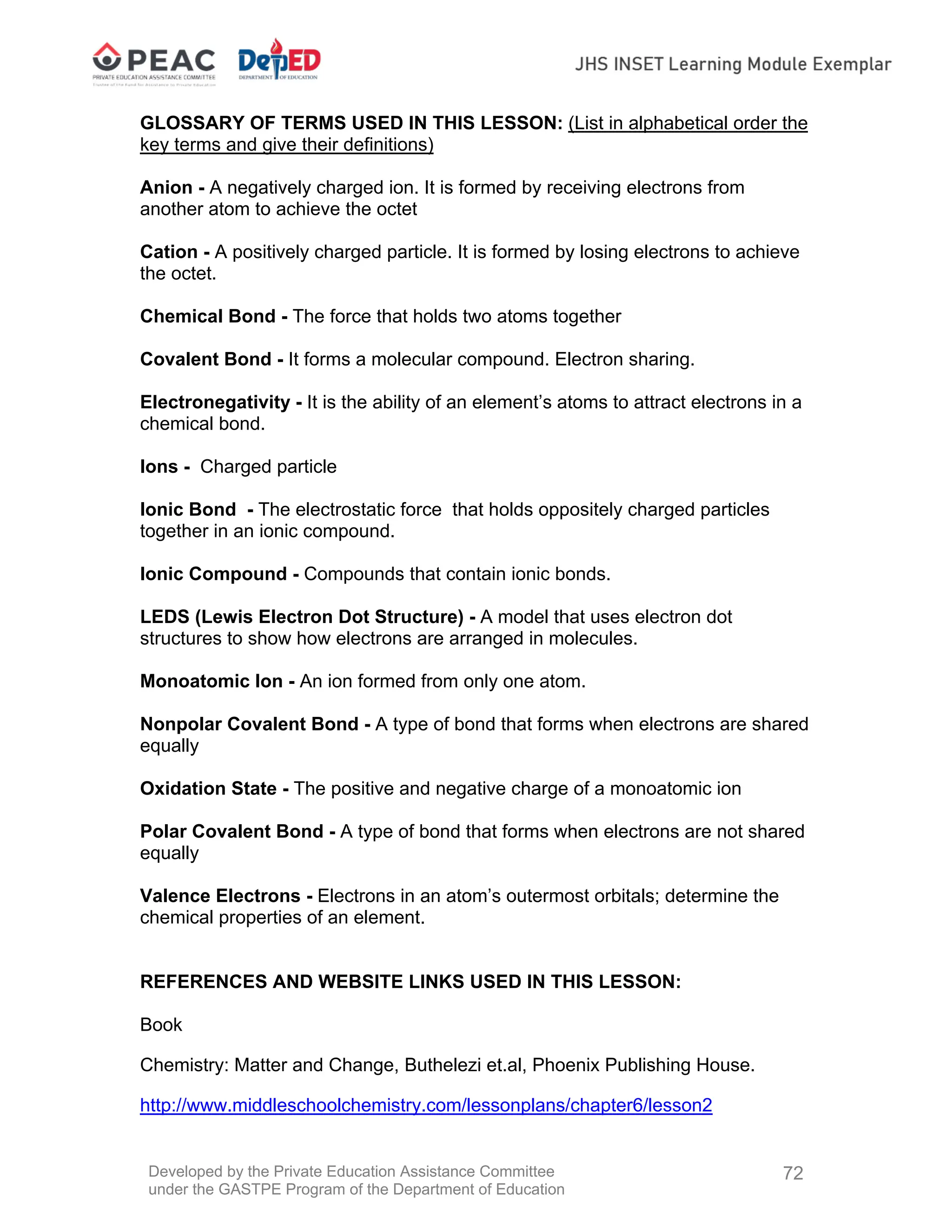 Developed by the Private Education Assistance Committee
under the GASTPE Program of the Department of Education
72
GLOSSARY OF TERMS USED IN THIS LESSON: (List in alphabetical order the
key terms and give their definitions)
Anion - A negatively charged ion. It is formed by receiving electrons from
another atom to achieve the octet
Cation - A positively charged particle. It is formed by losing electrons to achieve
the octet.
Chemical Bond - The force that holds two atoms together
Covalent Bond - It forms a molecular compound. Electron sharing.
Electronegativity - It is the ability of an element’s atoms to attract electrons in a
chemical bond.
Ions - Charged particle
Ionic Bond - The electrostatic force that holds oppositely charged particles
together in an ionic compound.
Ionic Compound - Compounds that contain ionic bonds.
LEDS (Lewis Electron Dot Structure) - A model that uses electron dot
structures to show how electrons are arranged in molecules.
Monoatomic Ion - An ion formed from only one atom.
Nonpolar Covalent Bond - A type of bond that forms when electrons are shared
equally
Oxidation State - The positive and negative charge of a monoatomic ion
Polar Covalent Bond - A type of bond that forms when electrons are not shared
equally
Valence Electrons - Electrons in an atom’s outermost orbitals; determine the
chemical properties of an element.
REFERENCES AND WEBSITE LINKS USED IN THIS LESSON:
Book
Chemistry: Matter and Change, Buthelezi et.al, Phoenix Publishing House.
http://www.middleschoolchemistry.com/lessonplans/chapter6/lesson2
 