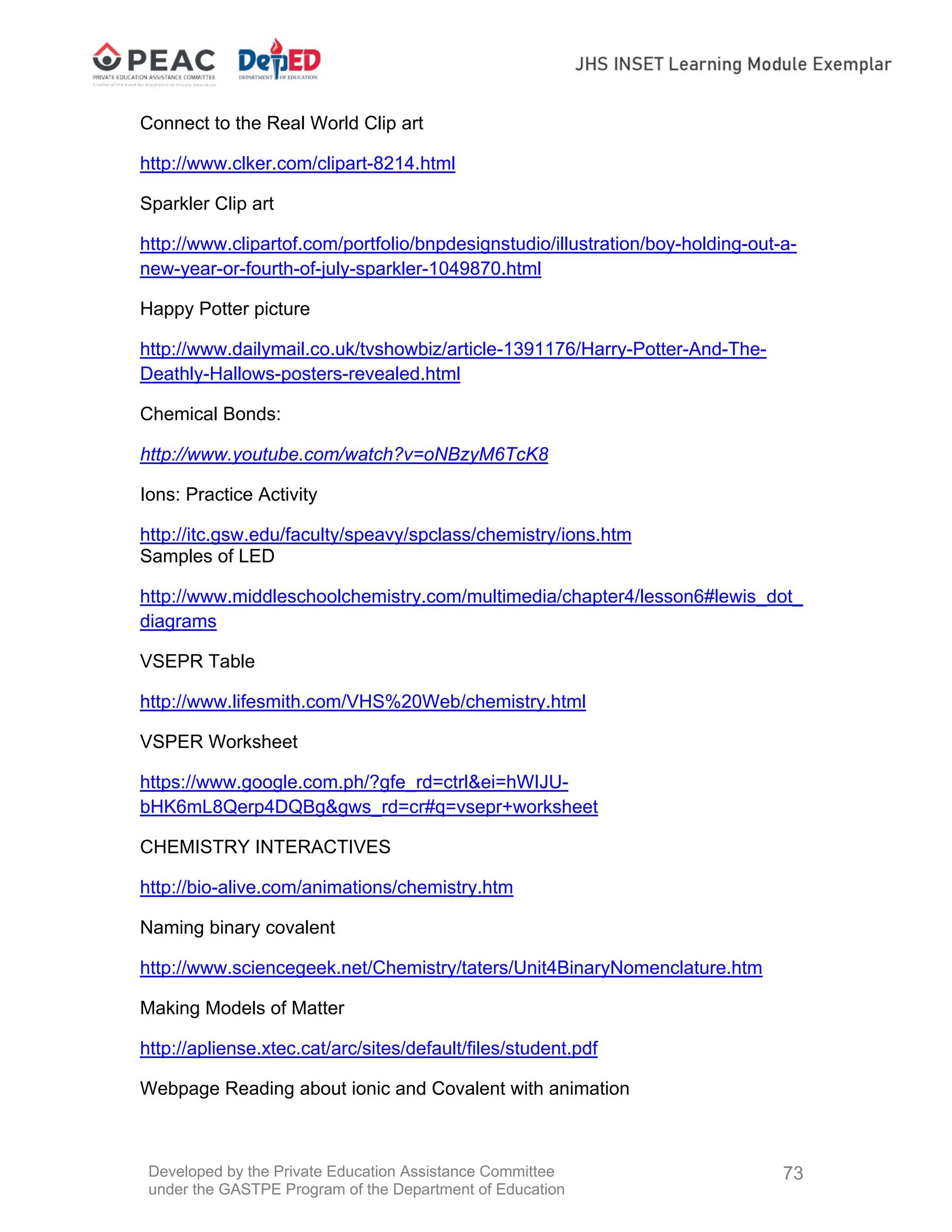 Developed by the Private Education Assistance Committee
under the GASTPE Program of the Department of Education
73
Connect to the Real World Clip art
http://www.clker.com/clipart-8214.html
Sparkler Clip art
http://www.clipartof.com/portfolio/bnpdesignstudio/illustration/boy-holding-out-a-
new-year-or-fourth-of-july-sparkler-1049870.html
Happy Potter picture
http://www.dailymail.co.uk/tvshowbiz/article-1391176/Harry-Potter-And-The-
Deathly-Hallows-posters-revealed.html
Chemical Bonds:
http://www.youtube.com/watch?v=oNBzyM6TcK8
Ions: Practice Activity
http://itc.gsw.edu/faculty/speavy/spclass/chemistry/ions.htm
Samples of LED
http://www.middleschoolchemistry.com/multimedia/chapter4/lesson6#lewis_dot_
diagrams
VSEPR Table
http://www.lifesmith.com/VHS%20Web/chemistry.html
VSPER Worksheet
https://www.google.com.ph/?gfe_rd=ctrl&ei=hWIJU-
bHK6mL8Qerp4DQBg&gws_rd=cr#q=vsepr+worksheet
CHEMISTRY INTERACTIVES
http://bio-alive.com/animations/chemistry.htm
Naming binary covalent
http://www.sciencegeek.net/Chemistry/taters/Unit4BinaryNomenclature.htm
Making Models of Matter
http://apliense.xtec.cat/arc/sites/default/files/student.pdf
Webpage Reading about ionic and Covalent with animation
 