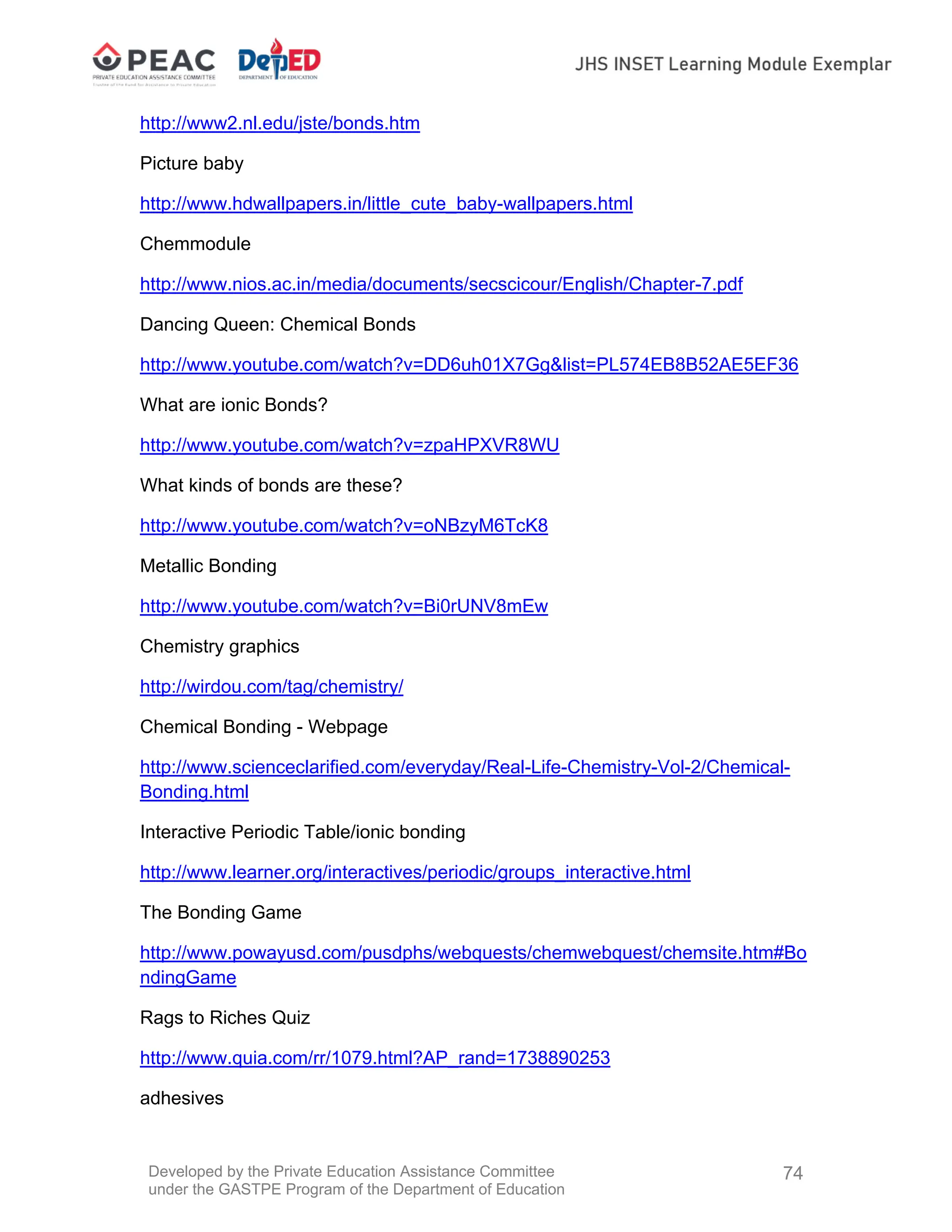 Developed by the Private Education Assistance Committee
under the GASTPE Program of the Department of Education
74
http://www2.nl.edu/jste/bonds.htm
Picture baby
http://www.hdwallpapers.in/little_cute_baby-wallpapers.html
Chemmodule
http://www.nios.ac.in/media/documents/secscicour/English/Chapter-7.pdf
Dancing Queen: Chemical Bonds
http://www.youtube.com/watch?v=DD6uh01X7Gg&list=PL574EB8B52AE5EF36
What are ionic Bonds?
http://www.youtube.com/watch?v=zpaHPXVR8WU
What kinds of bonds are these?
http://www.youtube.com/watch?v=oNBzyM6TcK8
Metallic Bonding
http://www.youtube.com/watch?v=Bi0rUNV8mEw
Chemistry graphics
http://wirdou.com/tag/chemistry/
Chemical Bonding - Webpage
http://www.scienceclarified.com/everyday/Real-Life-Chemistry-Vol-2/Chemical-
Bonding.html
Interactive Periodic Table/ionic bonding
http://www.learner.org/interactives/periodic/groups_interactive.html
The Bonding Game
http://www.powayusd.com/pusdphs/webquests/chemwebquest/chemsite.htm#Bo
ndingGame
Rags to Riches Quiz
http://www.quia.com/rr/1079.html?AP_rand=1738890253
adhesives
 