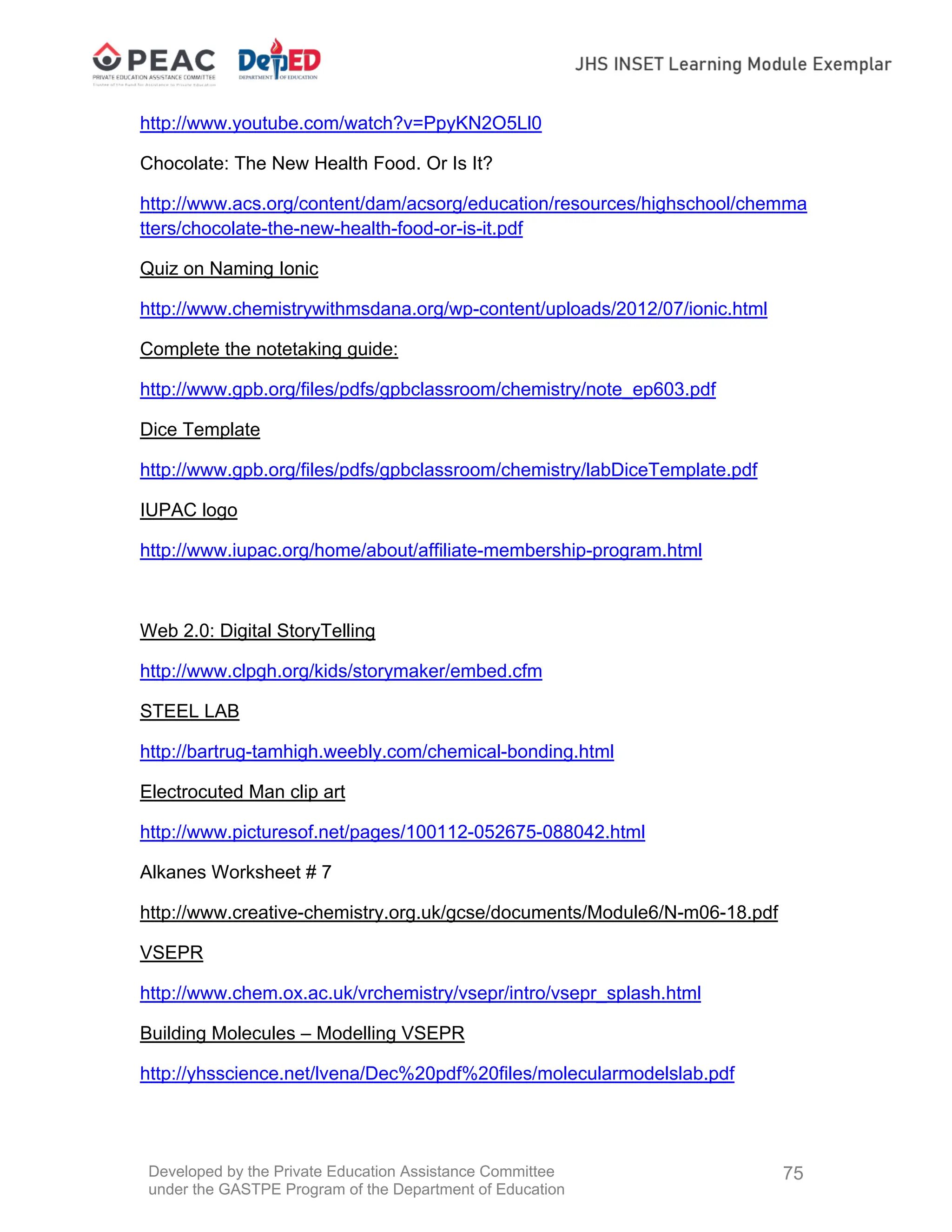 Developed by the Private Education Assistance Committee
under the GASTPE Program of the Department of Education
75
http://www.youtube.com/watch?v=PpyKN2O5Ll0
Chocolate: The New Health Food. Or Is It?
http://www.acs.org/content/dam/acsorg/education/resources/highschool/chemma
tters/chocolate-the-new-health-food-or-is-it.pdf
Quiz on Naming Ionic
http://www.chemistrywithmsdana.org/wp-content/uploads/2012/07/ionic.html
Complete the notetaking guide:
http://www.gpb.org/files/pdfs/gpbclassroom/chemistry/note_ep603.pdf
Dice Template
http://www.gpb.org/files/pdfs/gpbclassroom/chemistry/labDiceTemplate.pdf
IUPAC logo
http://www.iupac.org/home/about/affiliate-membership-program.html
Web 2.0: Digital StoryTelling
http://www.clpgh.org/kids/storymaker/embed.cfm
STEEL LAB
http://bartrug-tamhigh.weebly.com/chemical-bonding.html
Electrocuted Man clip art
http://www.picturesof.net/pages/100112-052675-088042.html
Alkanes Worksheet # 7
http://www.creative-chemistry.org.uk/gcse/documents/Module6/N-m06-18.pdf
VSEPR
http://www.chem.ox.ac.uk/vrchemistry/vsepr/intro/vsepr_splash.html
Building Molecules – Modelling VSEPR
http://yhsscience.net/lvena/Dec%20pdf%20files/molecularmodelslab.pdf
 