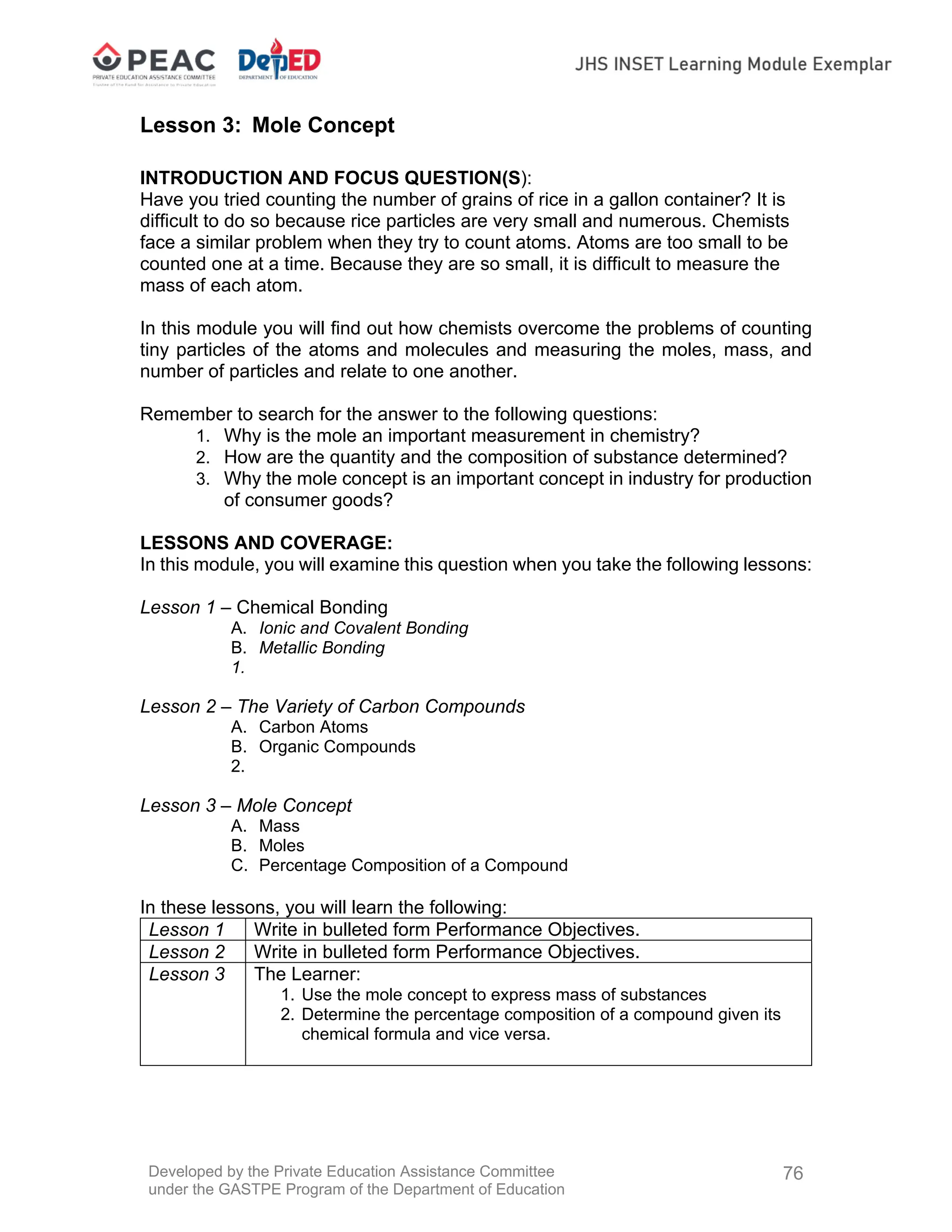 Developed by the Private Education Assistance Committee
under the GASTPE Program of the Department of Education
76
Lesson 3: Mole Concept
INTRODUCTION AND FOCUS QUESTION(S):
Have you tried counting the number of grains of rice in a gallon container? It is
difficult to do so because rice particles are very small and numerous. Chemists
face a similar problem when they try to count atoms. Atoms are too small to be
counted one at a time. Because they are so small, it is difficult to measure the
mass of each atom.
In this module you will find out how chemists overcome the problems of counting
tiny particles of the atoms and molecules and measuring the moles, mass, and
number of particles and relate to one another.
Remember to search for the answer to the following questions:
1. Why is the mole an important measurement in chemistry?
2. How are the quantity and the composition of substance determined?
3. Why the mole concept is an important concept in industry for production
of consumer goods?
LESSONS AND COVERAGE:
In this module, you will examine this question when you take the following lessons:
Lesson 1 – Chemical Bonding
A. Ionic and Covalent Bonding
B. Metallic Bonding
1.
Lesson 2 – The Variety of Carbon Compounds
A. Carbon Atoms
B. Organic Compounds
2.
Lesson 3 – Mole Concept
A. Mass
B. Moles
C. Percentage Composition of a Compound
In these lessons, you will learn the following:
Lesson 1 Write in bulleted form Performance Objectives.
Lesson 2 Write in bulleted form Performance Objectives.
Lesson 3 The Learner:
1. Use the mole concept to express mass of substances
2. Determine the percentage composition of a compound given its
chemical formula and vice versa.
 