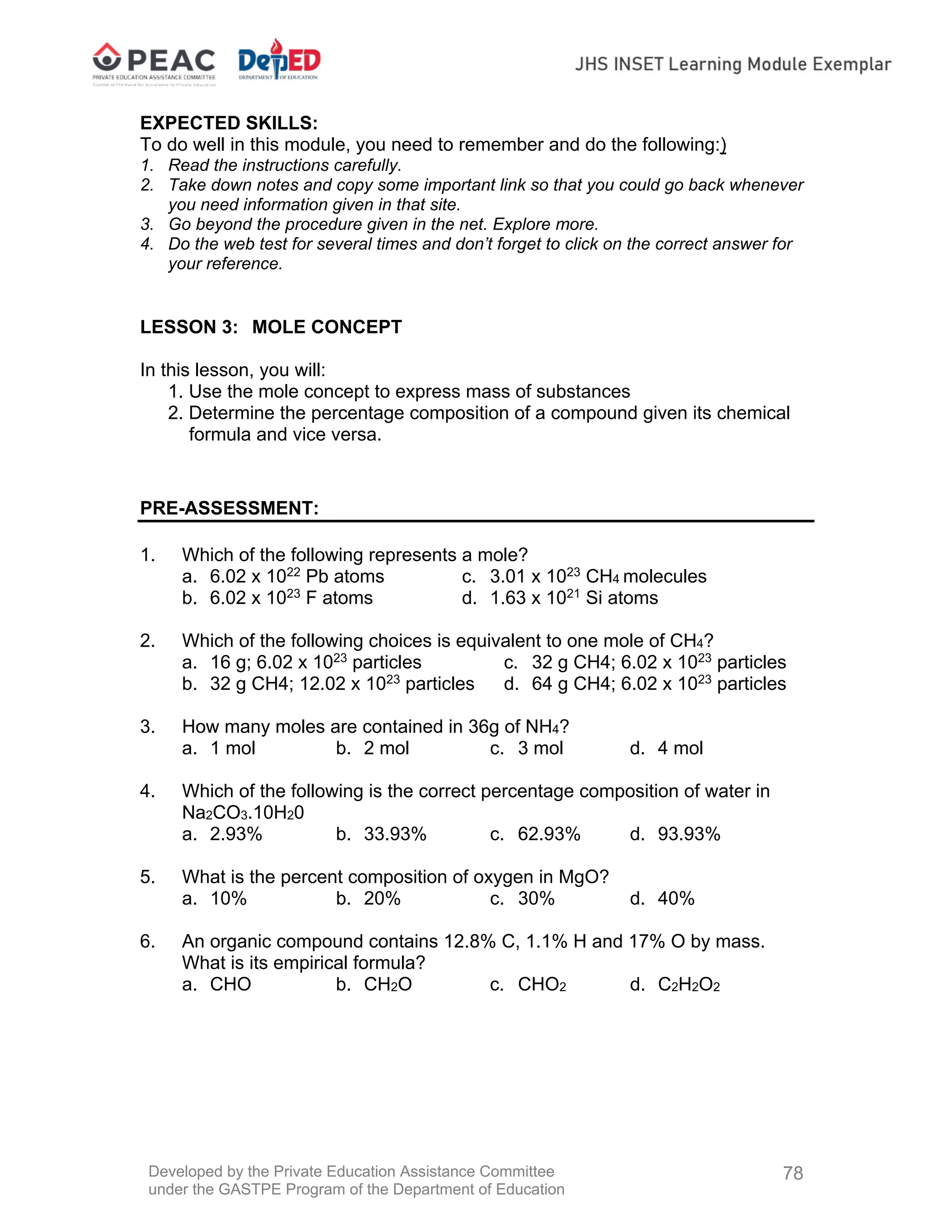 Developed by the Private Education Assistance Committee
under the GASTPE Program of the Department of Education
78
EXPECTED SKILLS:
To do well in this module, you need to remember and do the following:)
1. Read the instructions carefully.
2. Take down notes and copy some important link so that you could go back whenever
you need information given in that site.
3. Go beyond the procedure given in the net. Explore more.
4. Do the web test for several times and don’t forget to click on the correct answer for
your reference.
LESSON 3: MOLE CONCEPT
In this lesson, you will:
1. Use the mole concept to express mass of substances
2. Determine the percentage composition of a compound given its chemical
formula and vice versa.
PRE-ASSESSMENT:
1. Which of the following represents a mole?
a. 6.02 x 1022
Pb atoms c. 3.01 x 1023
CH4 molecules
b. 6.02 x 1023
F atoms d. 1.63 x 1021
Si atoms
2. Which of the following choices is equivalent to one mole of CH4?
a. 16 g; 6.02 x 1023
particles c. 32 g CH4; 6.02 x 1023
particles
b. 32 g CH4; 12.02 x 1023
particles d. 64 g CH4; 6.02 x 1023
particles
3. How many moles are contained in 36g of NH4?
a. 1 mol b. 2 mol c. 3 mol d. 4 mol
4. Which of the following is the correct percentage composition of water in
Na2CO3.10H20
a. 2.93% b. 33.93% c. 62.93% d. 93.93%
5. What is the percent composition of oxygen in MgO?
a. 10% b. 20% c. 30% d. 40%
6. An organic compound contains 12.8% C, 1.1% H and 17% O by mass.
What is its empirical formula?
a. CHO b. CH2O c. CHO2 d. C2H2O2
 