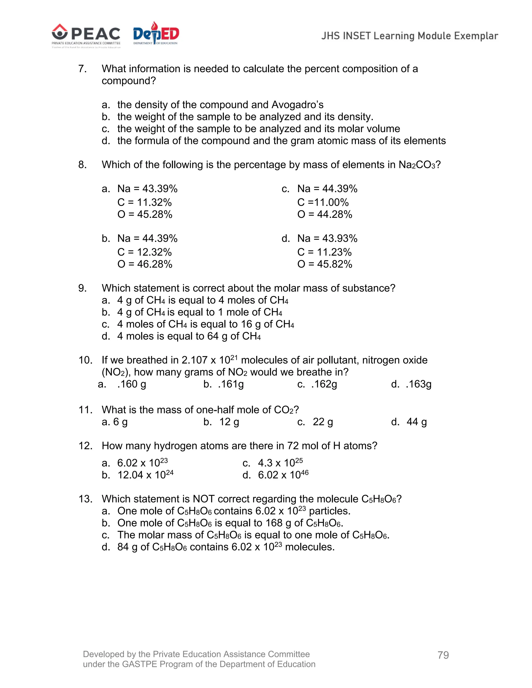 Developed by the Private Education Assistance Committee
under the GASTPE Program of the Department of Education
79
7. What information is needed to calculate the percent composition of a
compound?
a. the density of the compound and Avogadro’s
b. the weight of the sample to be analyzed and its density.
c. the weight of the sample to be analyzed and its molar volume
d. the formula of the compound and the gram atomic mass of its elements
8. Which of the following is the percentage by mass of elements in Na2CO3?
a. Na = 43.39% c. Na = 44.39%
C = 11.32% C =11.00%
O = 45.28% O = 44.28%
b. Na = 44.39% d. Na = 43.93%
C = 12.32% C = 11.23%
O = 46.28% O = 45.82%
9. Which statement is correct about the molar mass of substance?
a. 4 g of CH4 is equal to 4 moles of CH4
b. 4 g of CH4 is equal to 1 mole of CH4
c. 4 moles of CH4 is equal to 16 g of CH4
d. 4 moles is equal to 64 g of CH4
10. If we breathed in 2.107 x 1021
molecules of air pollutant, nitrogen oxide
(NO2), how many grams of NO2 would we breathe in?
a. .160 g b. .161g c. .162g d. .163g
11. What is the mass of one-half mole of CO2?
a. 6 g b. 12 g c. 22 g d. 44 g
12. How many hydrogen atoms are there in 72 mol of H atoms?
a. 6.02 x 1023
c. 4.3 x 1025
b. 12.04 x 1024
d. 6.02 x 1046
13. Which statement is NOT correct regarding the molecule C5H8O6?
a. One mole of C5H8O6 contains 6.02 x 1023
particles.
b. One mole of C5H8O6 is equal to 168 g of C5H8O6.
c. The molar mass of C5H8O6 is equal to one mole of C5H8O6.
d. 84 g of C5H8O6 contains 6.02 x 1023
molecules.
 