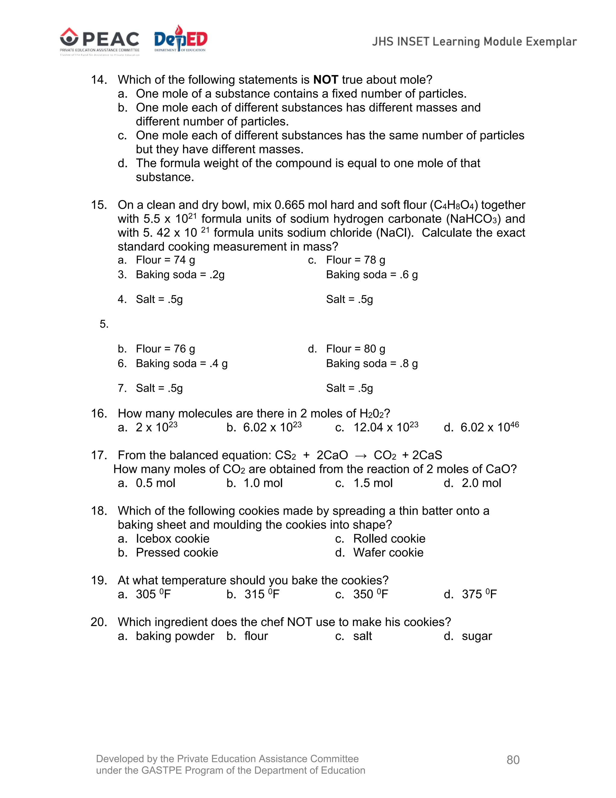 Developed by the Private Education Assistance Committee
under the GASTPE Program of the Department of Education
80
14. Which of the following statements is NOT true about mole?
a. One mole of a substance contains a fixed number of particles.
b. One mole each of different substances has different masses and
different number of particles.
c. One mole each of different substances has the same number of particles
but they have different masses.
d. The formula weight of the compound is equal to one mole of that
substance.
15. On a clean and dry bowl, mix 0.665 mol hard and soft flour (C4H8O4) together
with 5.5 x 1021
formula units of sodium hydrogen carbonate (NaHCO3) and
with 5. 42 x 10 21
formula units sodium chloride (NaCl). Calculate the exact
standard cooking measurement in mass?
a. Flour = 74 g c. Flour = 78 g
3. Baking soda = .2g Baking soda = .6 g
4. Salt = .5g Salt = .5g
5.
b. Flour = 76 g d. Flour = 80 g
6. Baking soda = .4 g Baking soda = .8 g
7. Salt = .5g Salt = .5g
16. How many molecules are there in 2 moles of H202?
a. 2 x 1023
b. 6.02 x 1023
c. 12.04 x 1023
d. 6.02 x 1046
17. From the balanced equation: CS2 + 2CaO → CO2 + 2CaS
How many moles of CO2 are obtained from the reaction of 2 moles of CaO?
a. 0.5 mol b. 1.0 mol c. 1.5 mol d. 2.0 mol
18. Which of the following cookies made by spreading a thin batter onto a
baking sheet and moulding the cookies into shape?
a. Icebox cookie c. Rolled cookie
b. Pressed cookie d. Wafer cookie
19. At what temperature should you bake the cookies?
a. 305 0
F b. 315 0
F c. 350 0
F d. 375 0
F
20. Which ingredient does the chef NOT use to make his cookies?
a. baking powder b. flour c. salt d. sugar
 