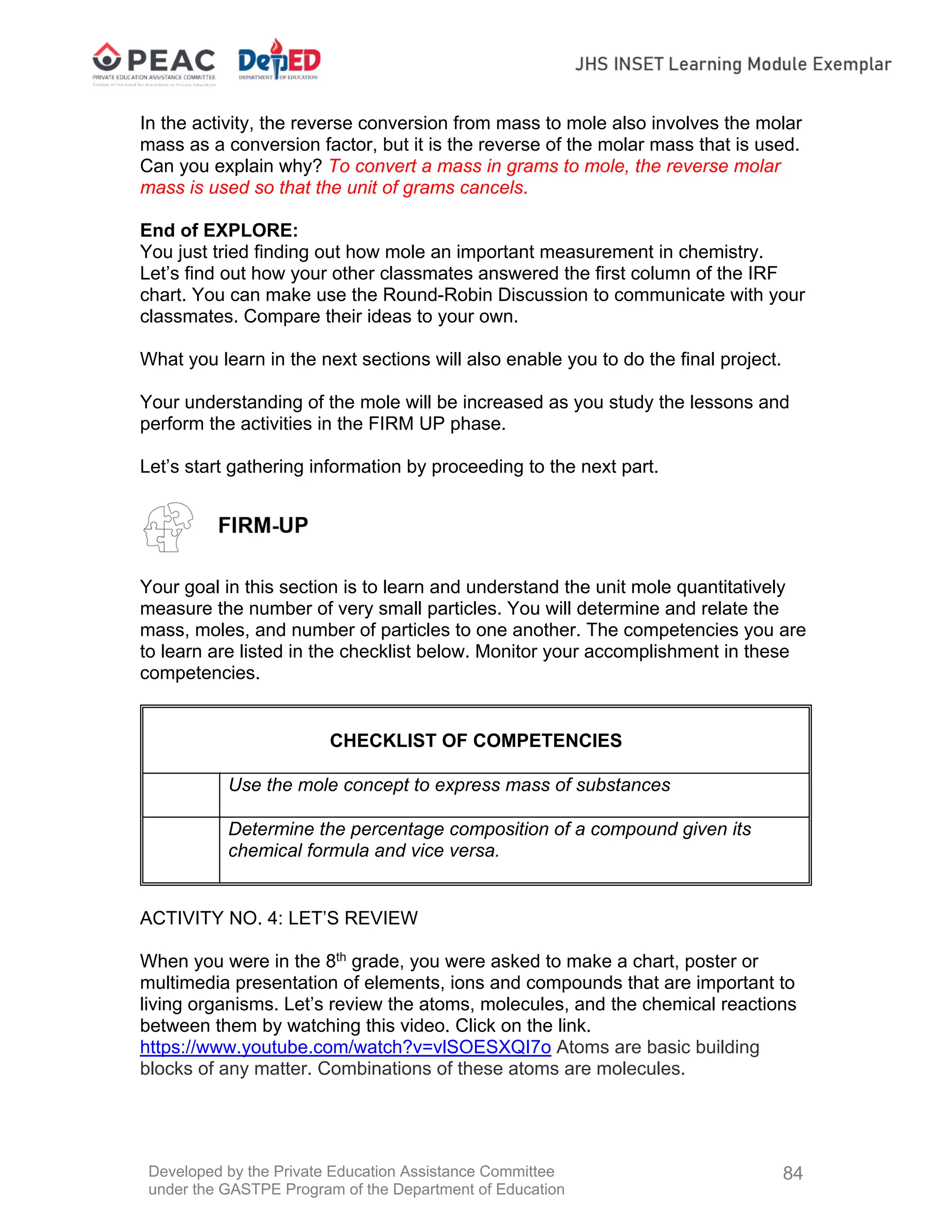 Developed by the Private Education Assistance Committee
under the GASTPE Program of the Department of Education
84
In the activity, the reverse conversion from mass to mole also involves the molar
mass as a conversion factor, but it is the reverse of the molar mass that is used.
Can you explain why? To convert a mass in grams to mole, the reverse molar
mass is used so that the unit of grams cancels.
End of EXPLORE:
You just tried finding out how mole an important measurement in chemistry.
Let’s find out how your other classmates answered the first column of the IRF
chart. You can make use the Round-Robin Discussion to communicate with your
classmates. Compare their ideas to your own.
What you learn in the next sections will also enable you to do the final project.
Your understanding of the mole will be increased as you study the lessons and
perform the activities in the FIRM UP phase.
Let’s start gathering information by proceeding to the next part.
Your goal in this section is to learn and understand the unit mole quantitatively
measure the number of very small particles. You will determine and relate the
mass, moles, and number of particles to one another. The competencies you are
to learn are listed in the checklist below. Monitor your accomplishment in these
competencies.
CHECKLIST OF COMPETENCIES
Use the mole concept to express mass of substances
Determine the percentage composition of a compound given its
chemical formula and vice versa.
ACTIVITY NO. 4: LET’S REVIEW
When you were in the 8th
grade, you were asked to make a chart, poster or
multimedia presentation of elements, ions and compounds that are important to
living organisms. Let’s review the atoms, molecules, and the chemical reactions
between them by watching this video. Click on the link.
https://www.youtube.com/watch?v=vlSOESXQI7o Atoms are basic building
blocks of any matter. Combinations of these atoms are molecules.
 