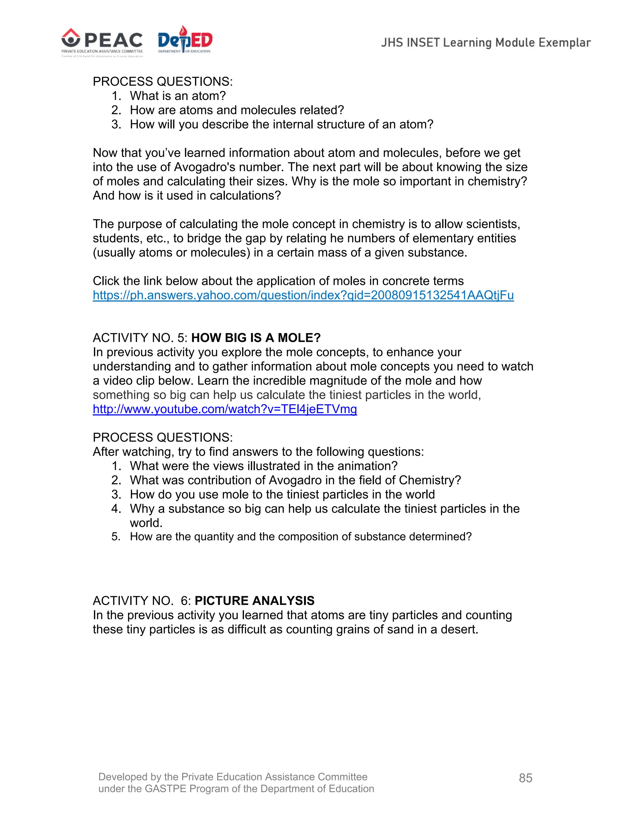 Developed by the Private Education Assistance Committee
under the GASTPE Program of the Department of Education
85
PROCESS QUESTIONS:
1. What is an atom?
2. How are atoms and molecules related?
3. How will you describe the internal structure of an atom?
Now that you’ve learned information about atom and molecules, before we get
into the use of Avogadro's number. The next part will be about knowing the size
of moles and calculating their sizes. Why is the mole so important in chemistry?
And how is it used in calculations?
The purpose of calculating the mole concept in chemistry is to allow scientists,
students, etc., to bridge the gap by relating he numbers of elementary entities
(usually atoms or molecules) in a certain mass of a given substance.
Click the link below about the application of moles in concrete terms
https://ph.answers.yahoo.com/question/index?qid=20080915132541AAQtjFu
ACTIVITY NO. 5: HOW BIG IS A MOLE?
In previous activity you explore the mole concepts, to enhance your
understanding and to gather information about mole concepts you need to watch
a video clip below. Learn the incredible magnitude of the mole and how
something so big can help us calculate the tiniest particles in the world,
http://www.youtube.com/watch?v=TEl4jeETVmg
PROCESS QUESTIONS:
After watching, try to find answers to the following questions:
1. What were the views illustrated in the animation?
2. What was contribution of Avogadro in the field of Chemistry?
3. How do you use mole to the tiniest particles in the world
4. Why a substance so big can help us calculate the tiniest particles in the
world.
5. How are the quantity and the composition of substance determined?
ACTIVITY NO. 6: PICTURE ANALYSIS
In the previous activity you learned that atoms are tiny particles and counting
these tiny particles is as difficult as counting grains of sand in a desert.
 