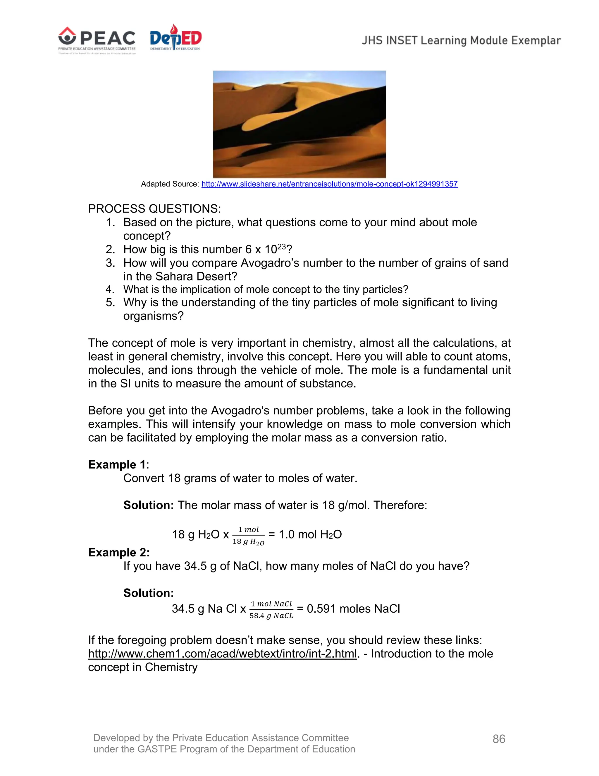 Developed by the Private Education Assistance Committee
under the GASTPE Program of the Department of Education
86
Adapted Source: http://www.slideshare.net/entranceisolutions/mole-concept-ok1294991357
PROCESS QUESTIONS:
1. Based on the picture, what questions come to your mind about mole
concept?
2. How big is this number 6 x 1023
?
3. How will you compare Avogadro’s number to the number of grains of sand
in the Sahara Desert?
4. What is the implication of mole concept to the tiny particles?
5. Why is the understanding of the tiny particles of mole significant to living
organisms?
The concept of mole is very important in chemistry, almost all the calculations, at
least in general chemistry, involve this concept. Here you will able to count atoms,
molecules, and ions through the vehicle of mole. The mole is a fundamental unit
in the SI units to measure the amount of substance.
Before you get into the Avogadro's number problems, take a look in the following
examples. This will intensify your knowledge on mass to mole conversion which
can be facilitated by employing the molar mass as a conversion ratio.
Example 1:
Convert 18 grams of water to moles of water.
Solution: The molar mass of water is 18 g/mol. Therefore:
18 g H2O x = 1.0 mol H2O
Example 2:
If you have 34.5 g of NaCl, how many moles of NaCl do you have?
Solution:
34.5 g Na Cl x .
= 0.591 moles NaCl
If the foregoing problem doesn’t make sense, you should review these links:
http://www.chem1.com/acad/webtext/intro/int-2.html. - Introduction to the mole
concept in Chemistry
 