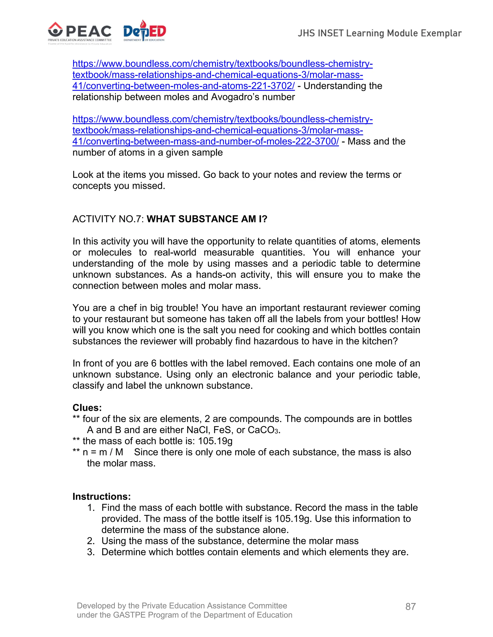 Developed by the Private Education Assistance Committee
under the GASTPE Program of the Department of Education
87
https://www.boundless.com/chemistry/textbooks/boundless-chemistry-
textbook/mass-relationships-and-chemical-equations-3/molar-mass-
41/converting-between-moles-and-atoms-221-3702/ - Understanding the
relationship between moles and Avogadro’s number
https://www.boundless.com/chemistry/textbooks/boundless-chemistry-
textbook/mass-relationships-and-chemical-equations-3/molar-mass-
41/converting-between-mass-and-number-of-moles-222-3700/ - Mass and the
number of atoms in a given sample
Look at the items you missed. Go back to your notes and review the terms or
concepts you missed.
ACTIVITY NO.7: WHAT SUBSTANCE AM I?
In this activity you will have the opportunity to relate quantities of atoms, elements
or molecules to real-world measurable quantities. You will enhance your
understanding of the mole by using masses and a periodic table to determine
unknown substances. As a hands-on activity, this will ensure you to make the
connection between moles and molar mass.
You are a chef in big trouble! You have an important restaurant reviewer coming
to your restaurant but someone has taken off all the labels from your bottles! How
will you know which one is the salt you need for cooking and which bottles contain
substances the reviewer will probably find hazardous to have in the kitchen?
In front of you are 6 bottles with the label removed. Each contains one mole of an
unknown substance. Using only an electronic balance and your periodic table,
classify and label the unknown substance.
Clues:
** four of the six are elements, 2 are compounds. The compounds are in bottles
A and B and are either NaCl, FeS, or CaCO3.
** the mass of each bottle is: 105.19g
** n = m / M Since there is only one mole of each substance, the mass is also
the molar mass.
Instructions:
1. Find the mass of each bottle with substance. Record the mass in the table
provided. The mass of the bottle itself is 105.19g. Use this information to
determine the mass of the substance alone.
2. Using the mass of the substance, determine the molar mass
3. Determine which bottles contain elements and which elements they are.
 