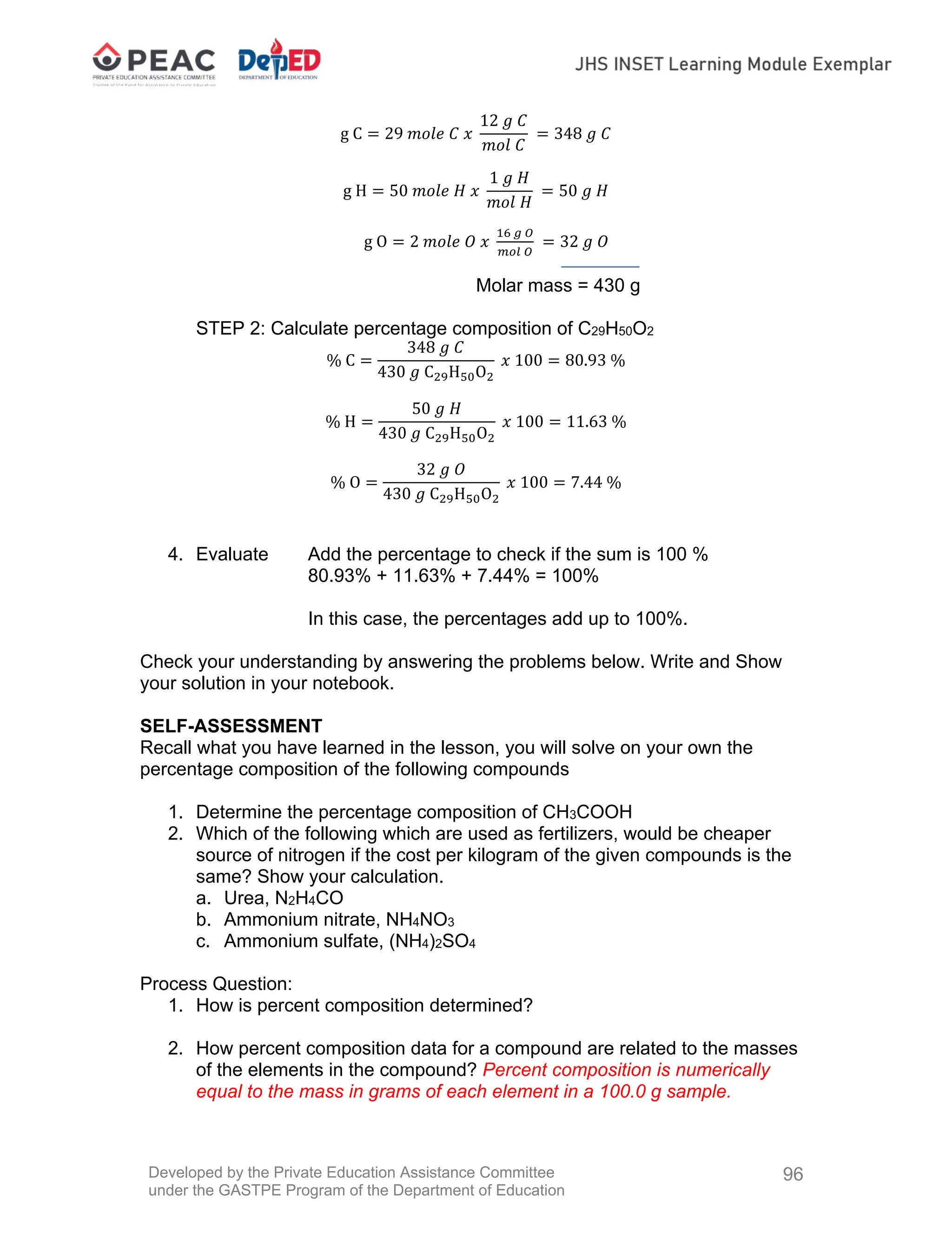 Developed by the Private Education Assistance Committee
under the GASTPE Program of the Department of Education
96
g C 29 𝑚𝑜𝑙𝑒 𝐶 𝑥
12 𝑔 𝐶
𝑚𝑜𝑙 𝐶
348 𝑔 𝐶
g H 50 𝑚𝑜𝑙𝑒 𝐻 𝑥
1 𝑔 𝐻
𝑚𝑜𝑙 𝐻
50 𝑔 𝐻
g O 2 𝑚𝑜𝑙𝑒 𝑂 𝑥 32 𝑔 𝑂
Molar mass = 430 g
STEP 2: Calculate percentage composition of C29H50O2
% C
348 𝑔 𝐶
430 𝑔 C H O
𝑥 100 80.93 %
% H
50 𝑔 𝐻
430 𝑔 C H O
𝑥 100 11.63 %
% O
32 𝑔 𝑂
430 𝑔 C H O
𝑥 100 7.44 %
4. Evaluate Add the percentage to check if the sum is 100 %
80.93% + 11.63% + 7.44% = 100%
In this case, the percentages add up to 100%.
Check your understanding by answering the problems below. Write and Show
your solution in your notebook.
SELF-ASSESSMENT
Recall what you have learned in the lesson, you will solve on your own the
percentage composition of the following compounds
1. Determine the percentage composition of CH3COOH
2. Which of the following which are used as fertilizers, would be cheaper
source of nitrogen if the cost per kilogram of the given compounds is the
same? Show your calculation.
a. Urea, N2H4CO
b. Ammonium nitrate, NH4NO3
c. Ammonium sulfate, (NH4)2SO4
Process Question:
1. How is percent composition determined?
2. How percent composition data for a compound are related to the masses
of the elements in the compound? Percent composition is numerically
equal to the mass in grams of each element in a 100.0 g sample.
 