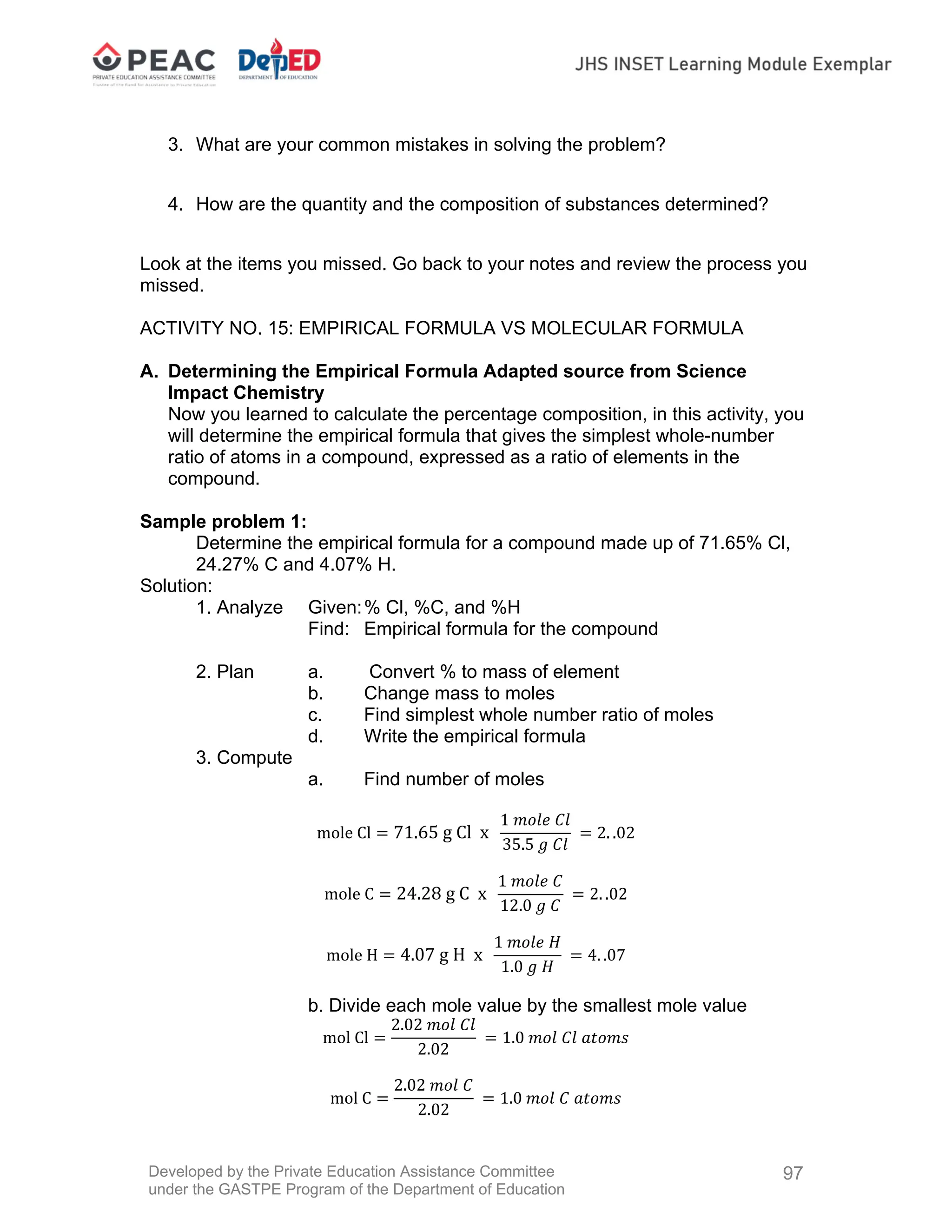 Developed by the Private Education Assistance Committee
under the GASTPE Program of the Department of Education
97
3. What are your common mistakes in solving the problem?
4. How are the quantity and the composition of substances determined?
Look at the items you missed. Go back to your notes and review the process you
missed.
ACTIVITY NO. 15: EMPIRICAL FORMULA VS MOLECULAR FORMULA
A. Determining the Empirical Formula Adapted source from Science
Impact Chemistry
Now you learned to calculate the percentage composition, in this activity, you
will determine the empirical formula that gives the simplest whole-number
ratio of atoms in a compound, expressed as a ratio of elements in the
compound.
Sample problem 1:
Determine the empirical formula for a compound made up of 71.65% Cl,
24.27% C and 4.07% H.
Solution:
1. Analyze Given:% Cl, %C, and %H
Find: Empirical formula for the compound
2. Plan a. Convert % to mass of element
b. Change mass to moles
c. Find simplest whole number ratio of moles
d. Write the empirical formula
3. Compute
a. Find number of moles
mole Cl 71.65 g Cl x
1 𝑚𝑜𝑙𝑒 𝐶𝑙
35.5 𝑔 𝐶𝑙
2. .02
mole C 24.28 g C x
1 𝑚𝑜𝑙𝑒 𝐶
12.0 𝑔 𝐶
2. .02
mole H 4.07 g H x
1 𝑚𝑜𝑙𝑒 𝐻
1.0 𝑔 𝐻
4. .07
b. Divide each mole value by the smallest mole value
mol Cl
2.02 𝑚𝑜𝑙 𝐶𝑙
2.02
1.0 𝑚𝑜𝑙 𝐶𝑙 𝑎𝑡𝑜𝑚𝑠
mol C
2.02 𝑚𝑜𝑙 𝐶
2.02
1.0 𝑚𝑜𝑙 𝐶 𝑎𝑡𝑜𝑚𝑠
 