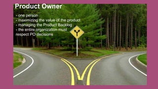 Product Owner
- one person
- maximizing the value of the product
- managing the Product Backlog
- the entire organization must
respect PO decisions
 