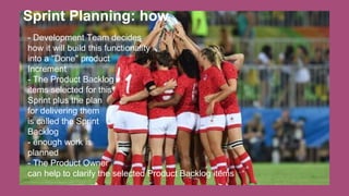 Sprint Planning: how
- Development Team decides
how it will build this functionality
into a "Done" product
Increment
- The Product Backlog
items selected for this
Sprint plus the plan
for delivering them
is called the Sprint
Backlog
- enough work is
planned
- The Product Owner
can help to clarify the selected Product Backlog items
 