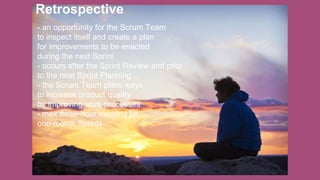 Retrospective
- an opportunity for the Scrum Team
to inspect itself and create a plan
for improvements to be enacted
during the next Sprint
- occurs after the Sprint Review and prior
to the next Sprint Planning
- the Scrum Team plans ways
to increase product quality
by improving work processes
- max three-hour meeting for
one-month Sprints
 