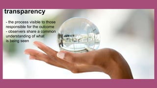 transparency
- the process visible to those
responsible for the outcome
- observers share a common
understanding of what
is being seen
 