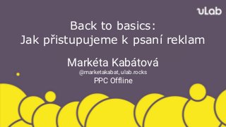 Back to basics:
Jak přistupujeme k psaní reklam
Markéta Kabátová
@marketakabat, ulab.rocks
PPC Offline
 