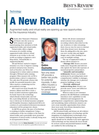 Insight
BEST’S REVIEW • SEPTEMBER 2017 • REPRINT 1
S
hortly after Nintendo’s Pokémon
GO burst onto the scene in
2016,insurers and agents
started paying close attention to both
augmented reality and virtual reality.
Virtual reality offers a digital
recreation of a real-life setting;
augmented reality delivers virtual
elements as an overlay to the real
world,according to Augment.com’s
blog article,“Virtual Reality vs.
Augmented Reality.”
AR and VR have started to impact
insurance as a way to improve existing
products and processes.Insurers,
such asTravelers,use VR in risk
management to reduce plant accidents
through a VR-based safety training
program.Other insurers rely on VR to
predetermine a driver’s competency.
Not only does VR provide a better risk
profile for potential insureds,it also
offers insurers a marketing tool for
personalized coverage.
AR is used even more broadly.For
instance,Allianz used AR to create a
home accident awareness application
for home buyers;the technology,
which blends virtual reality and real
life,is providing MetLife an interesting
way to showcase its dental insurance program
and Desjardins Insurance implemented AR in its
creation of a personalized retirement investment
education tool for prospective clients.
As AR/VR use grows,the pace of technology
is resulting in further integrations.Using a
combination of the two realities is the basis for
mixed reality,and a potentially more powerful
integration of mixed reality is already being seen
in next-generation drones.
Before AR, drones (unmanned
aerial systems) were primarily
recording vehicles that relied on the
use of photos or video streaming;
there was no way for users to interact
with what drones were showing
them.By adding AR to the mix,users
can now overlay data and digital
images onto a video,leading to use
cases in multiple settings.
The use of augmented reality in
drones allows insurers to:
•	Manage risk.Drones can more
easily,more frequently and with less
risk capture the latest risk exposure of
insured properties and products.
•	Quantify and streamline
settlements.Drones can facilitate
settlements by providing faster,more
comprehensive visibility to damages,
whether the damages are to physical
property,buildings or land.
•	Provide additional
underwriting data. Drones can
provide more views and different
perspectives at any time.
When it comes to new insurance
products,theAR/VR/drone combination
introduces new capabilities in risk
definition and management.By
gathering more comprehensive underwriting data
and streamlining claims settlements,insurers can
now create insurable opportunities from where
there were none.Even drones themselves have
become insurable property.
AR/VR,mixed reality and drones are all evidence
of the continuing rapid pace of technology and the
integration of complementary technologies.Even
today,the business challenge facing insurers and
agents should not be whether to be more aggressive
with technology use but,instead,the focus should
be on how current and potential business models
are enabled by this technology set. BR
By
Gates
Ouimette
Not only does
VR provide a
better risk profile
for potential
insureds, it also
offers insurers a
marketing tool
for personalized
coverage.
Technology
A New Reality
Augmented reality and virtual reality are opening up new opportunities
for the insurance industry.
Best’s Review columnist Gates Ouimette is founder and principal
of ITconnecter. He can be reached at gateso@itconnecter.com.
BEST’S REVIEW
www.bestreview.com September 2017
Copyright © 2017 by A.M. Best Company, Inc. All Rights Reserved. Reprinted with Permission. www.ambest.com
 
