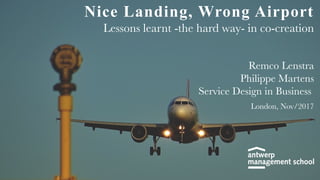 Nice Landing, Wrong Airport
Lessons learnt -the hard way- in co-creation
Remco Lenstra
Philippe Martens
Service Design in Business
London, Nov/2017
 