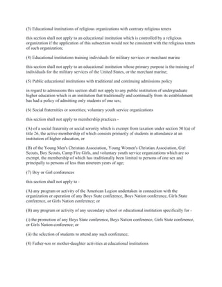 (3) Educational institutions of religious organizations with contrary religious tenets
this section shall not apply to an educational institution which is controlled by a religious
organization if the application of this subsection would not be consistent with the religious tenets
of such organization;
(4) Educational institutions training individuals for military services or merchant marine
this section shall not apply to an educational institution whose primary purpose is the training of
individuals for the military services of the United States, or the merchant marine;
(5) Public educational institutions with traditional and continuing admissions policy
in regard to admissions this section shall not apply to any public institution of undergraduate
higher education which is an institution that traditionally and continually from its establishment
has had a policy of admitting only students of one sex;
(6) Social fraternities or sororities; voluntary youth service organizations
this section shall not apply to membership practices -
(A) of a social fraternity or social sorority which is exempt from taxation under section 501(a) of
title 26, the active membership of which consists primarily of students in attendance at an
institution of higher education, or
(B) of the Young Men's Christian Association, Young Women's Christian Association, Girl
Scouts, Boy Scouts, Camp Fire Girls, and voluntary youth service organizations which are so
exempt, the membership of which has traditionally been limited to persons of one sex and
principally to persons of less than nineteen years of age;
(7) Boy or Girl conferences
this section shall not apply to -
(A) any program or activity of the American Legion undertaken in connection with the
organization or operation of any Boys State conference, Boys Nation conference, Girls State
conference, or Girls Nation conference; or
(B) any program or activity of any secondary school or educational institution specifically for -
(i) the promotion of any Boys State conference, Boys Nation conference, Girls State conference,
or Girls Nation conference; or
(ii) the selection of students to attend any such conference;
(8) Father-son or mother-daughter activities at educational institutions
 