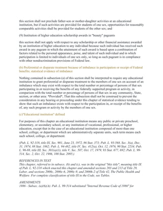 this section shall not preclude father-son or mother-daughter activities at an educational
institution, but if such activities are provided for students of one sex, opportunities for reasonably
comparable activities shall be provided for students of the other sex; and
(9) Institution of higher education scholarship awards in "beauty" pageants
this section shall not apply with respect to any scholarship or other financial assistance awarded
by an institution of higher education to any individual because such individual has received such
award in any pageant in which the attainment of such award is based upon a combination of
factors related to the personal appearance, poise, and talent of such individual and in which
participation is limited to individuals of one sex only, so long as such pageant is in compliance
with other nondiscrimination provisions of Federal law.
(b) Preferential or disparate treatment because of imbalance in participation or receipt of Federal
benefits; statistical evidence of imbalance
Nothing contained in subsection (a) of this section shall be interpreted to require any educational
institution to grant preferential or disparate treatment to the members of one sex on account of an
imbalance which may exist with respect to the total number or percentage of persons of that sex
participating in or receiving the benefits of any federally supported program or activity, in
comparison with the total number or percentage of persons of that sex in any community, State,
section, or other area: *Provided*, That this subsection shall not be construed to prevent the
consideration in any hearing or proceeding under this chapter of statistical evidence tending to
show that such an imbalance exists with respect to the participation in, or receipt of the benefits
of, any such program or activity by the members of one sex.
(c)"Educational institution" defined
For purposes of this chapter an educational institution means any public or private preschool,
elementary, or secondary school, or any institution of vocational, professional, or higher
education, except that in the case of an educational institution composed of more than one
school, college, or department which are administratively separate units, such term means each
such school, college, or department.
(Pub. L. 92-318, title IX, Sec. 901, June 23, 1972, 86 Stat. 373; Pub. L. 93-568, Sec. 3(a), Dec.
31, 1974, 88 Stat. 1862; Pub. L. 94-482, title IV, Sec. 412(a), Oct. 12, 1976, 90 Stat. 2234; Pub.
L. 96-88, title III, Sec. 301(a)(1), title V, Sec. 507, Oct. 17, 1979, 93 Stat. 677, 692; Pub. L. 99-
514, Sec. 2, Oct. 22, 1986, 100 Stat. 2095.)
REFERENCES IN TEXT
This chapter, referred to in subsecs. (b) and (c), was in the original "this title", meaning title IX
of Pub. L. 92-318 which enacted this chapter and amended sections 203 and 213 of Title 29,
Labor, and sections 2000c, 2000c-6, 2000c-9, and 2000h-2 of Title 42, The Public Health and
Welfare. For complete classification of title IX to the Code, see Tables.
AMENDMENTS
1986 - Subsec. (a)(6)(A). Pub. L. 99-514 substituted "Internal Revenue Code of 1986" for
 