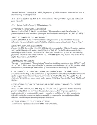 "Internal Revenue Code of 1954", which for purposes of codification was translated as "title 26"
thus requiring no change in text.
1976 - Subsec. (a)(6) to (9). Pub. L. 94-482 substituted "this" for "This" in par. (6) and added
pars. (7) to (9).
1974 - Subsec. (a)(6). Pub. L. 93-568 added par. (6).
EFFECTIVE DATE OF 1976 AMENDMENT
Section 412(b) of Pub. L. 94-482 provided that: "The amendment made by subsection (a)
[amending this section] shall take effect upon the date of enactment of this Act [Oct. 12, 1976]."
EFFECTIVE DATE OF 1974 AMENDMENT
Section 3(b) of Pub. L. 93-568 provided that: "The provisions of the amendment made by
subsection (a) [amending this section] shall be effective on, and retroactive to, July 1, 1972."
SHORT TITLE OF 1988 AMENDMENT
Pub. L. 100-259, Sec. 1, Mar. 22, 1988, 102 Stat. 28, provided that: "This Act [enacting sections
1687 and 1688 of this title and section 2000d-4a of Title 42, The Public Health and Welfare,
amending sections 706 and 794 of Title 29, Labor, and section 6107 of Title 42, and enacting
provisions set out as notes under sections 1687 and 1688 of this title] may be cited as the 'Civil
Rights Restoration Act of 1987'."
TRANSFER OF FUNCTIONS
"Secretary" substituted for "Commissioner" in subsec. (a)(2) pursuant to sections 301(a)(1) and
507 of Pub. L. 96-88, which are classified to sections 3441(a)(1) and 3507 of this title and which
transferred all functions of Commissioner of Education to the Secretary of Education.
COORDINATION OF IMPLEMENTATION AND ENFORCEMENT OF PROVISIONS
For provisions relating to the coordination of implementation and enforcement of the provisions
of this chapter by the Attorney General, see section 1-201(b) of Ex. Ord. No. 12250, Nov. 2,
1980, 45 F.R. 72995, set out as a note under section 2000d-1 of Title 42, The Public Health and
Welfare.
REGULATIONS; NATURE OF PARTICULAR SPORTS: INTERCOLLEGIATE ATHLETIC
ACTIVITIES
Pub. L. 93-380, title VIII, Sec. 844, Aug. 21, 1974, 88 Stat. 612, provided that the Secretary
prepare and publish, not more than 30 days after Aug. 21, 1974, proposed regulations
implementing the provisions of this chapter regarding prohibition of sex discrimination in
federally assisted programs, including reasonable regulations for intercollegiate athletic
activities considering the nature of the particular sports.
SECTION REFERRED TO IN OTHER SECTIONS
This section is referred to in sections 1682, 1687 of this title.
 