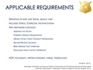 APPLICABLE REQUIREMENTS
• DEFINITION OF RAPE AND SEXUAL ASSAULT VARY
• INCLUDES: FORCE, COERCION, INCAPACITATION
• FIRST RESPONDER CHECKLISTS
• ASSISTING THE VICTIM
• FORENSIC MEDICAL EXAMINATION
• OBTAIN VICTIM’S SAFE CONTACT INFORMATION
• SECURE PRIVATE LOCATION
• BRIEF MINIMAL FACT INTERVIEW
• DOCUMENT FROM VICTIM’S NARRATIVE
• NOT: POLYGRAPH, WRITTEN STATEMENT, PURSUE PROSECUTION
(Findlaw, 2013)
(Michigan Domestic and Sexual Violence Prevention and Treatment Board & Prosecuting
Attorneys Association of Michigan Violence Against Women Project, 2011)
 