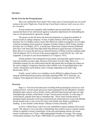 Narrative
On the News for the Wrong Reasons
Have you watched the News lately? How many cases of sexual assault can you recall
seeing on the news? Right now, from the top of your head. (Audience shall come up with a
few examples)
Sexual assault cases regularly make headlines and can potentially cause serious
reputational harm to law enforcement agencies and police departments for mishandling the
cases or not pursuing them vigorously enough.
The picture on the left shows the latest developments in a long-term problem of
sexual assault on college campuses. In June, Candice Johnson, OCR Acting Assistant
Secretary for Civil Rights issued a memo that effectively stalled investigation of civil rights
violations including sexual assault on campuses (Candice Johnson, OCR Acting Assistant
Secretary for Civil Rights, 2017). A month later, Democratic Senators Kirsten Gillibrand
from New York State and Claire McCaskill from Missouri urged Secretary of Education
Betsy Devos to reverse this decision as unlawful because of failure to protect students under
Title IX (Bassett, 2017). Full text of the memo (Appendix 1) and Title IX, Sec. 1681 Sex
(Appendix 2) are part of your lesson handout (U.S. Congress, 1972).
Similar problem with widespread sexual assault, and especially against minors, is a
long-term problem at cruise ships. Because of the nature of cruise ships, there is no
immediate response by law enforcement and the ship guards that investigate the matter are
the cruise company’s employees therefore often unlikely to be of meaningful help to the
victims. Jurisdiction can be federal, state or foreign, depending on the ship’s flag
(Kozlowska, 2017).
Finally, sexual violence in a workplace can be difficult to address because of the
unequal relationship between parties and under-reporting (NPR, 2017). Recently, car
company Tesla appeared in the news as a hostile workplace to women (Carson, 2017).
Overview
Rape is a “Forced sexual intercourse including both psychological coercion as well
as physical force. Forced sexual intercourse means penetration by the offender(s). Includes
attempted rapes, male as well as female victims, and both heterosexual and same-sex rape.
Attempted rape includes verbal threats of rape” Sexual assault includes “A wide range of
victimizations, separate from rape or attempted rape. These crimes include attacks or
attempted attacks generally involving unwanted sexual contact between victim and offender.
Sexual assaults may or may not involve force and include such things as grabbing or
fondling. It also includes verbal threats” (Bureau of Justice Statistics, 2017).
In 2014, a White House Task Force was established to protect students from sexual
assault. The objective was to develop a methodology that could be used to evaluate campus
climate in regards to sexual victimization. In the nine participating schools, the sexual
assault victimization was 176 per 1.000 undergraduate females on average. The average
victimization incidence was 96 per 1.000 females for sexual battery and 54 per 1.000 for
 