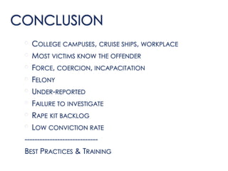 CONCLUSION
• COLLEGE CAMPUSES, CRUISE SHIPS, WORKPLACE
• MOST VICTIMS KNOW THE OFFENDER
• FORCE, COERCION, INCAPACITATION
• FELONY
• UNDER-REPORTED
• FAILURE TO INVESTIGATE
• RAPE KIT BACKLOG
• LOW CONVICTION RATE
-----------------------------
BEST PRACTICES & TRAINING
 