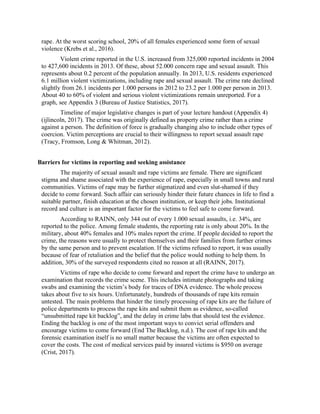 rape. At the worst scoring school, 20% of all females experienced some form of sexual
violence (Krebs et al., 2016).
Violent crime reported in the U.S. increased from 325,000 reported incidents in 2004
to 427,600 incidents in 2013. Of these, about 52.000 concern rape and sexual assault. This
represents about 0.2 percent of the population annually. In 2013, U.S. residents experienced
6.1 million violent victimizations, including rape and sexual assault. The crime rate declined
slightly from 26.1 incidents per 1.000 persons in 2012 to 23.2 per 1.000 per person in 2013.
About 40 to 60% of violent and serious violent victimizations remain unreported. For a
graph, see Appendix 3 (Bureau of Justice Statistics, 2017).
Timeline of major legislative changes is part of your lecture handout (Appendix 4)
(ijlincoln, 2017). The crime was originally defined as property crime rather than a crime
against a person. The definition of force is gradually changing also to include other types of
coercion. Victim perceptions are crucial to their willingness to report sexual assault rape
(Tracy, Fromson, Long & Whitman, 2012).
Barriers for victims in reporting and seeking assistance
The majority of sexual assault and rape victims are female. There are significant
stigma and shame associated with the experience of rape, especially in small towns and rural
communities. Victims of rape may be further stigmatized and even slut-shamed if they
decide to come forward. Such affair can seriously hinder their future chances in life to find a
suitable partner, finish education at the chosen institution, or keep their jobs. Institutional
record and culture is an important factor for the victims to feel safe to come forward.
According to RAINN, only 344 out of every 1.000 sexual assaults, i.e. 34%, are
reported to the police. Among female students, the reporting rate is only about 20%. In the
military, about 40% females and 10% males report the crime. If people decided to report the
crime, the reasons were usually to protect themselves and their families from further crimes
by the same person and to prevent escalation. If the victims refused to report, it was usually
because of fear of retaliation and the belief that the police would nothing to help them. In
addition, 30% of the surveyed respondents cited no reason at all (RAINN, 2017).
Victims of rape who decide to come forward and report the crime have to undergo an
examination that records the crime scene. This includes intimate photographs and taking
swabs and examining the victim’s body for traces of DNA evidence. The whole process
takes about five to six hours. Unfortunately, hundreds of thousands of rape kits remain
untested. The main problems that hinder the timely processing of rape kits are the failure of
police departments to process the rape kits and submit them as evidence, so-called
“unsubmitted rape kit backlog”, and the delay in crime labs that should test the evidence.
Ending the backlog is one of the most important ways to convict serial offenders and
encourage victims to come forward (End The Backlog, n.d.). The cost of rape kits and the
forensic examination itself is no small matter because the victims are often expected to
cover the costs. The cost of medical services paid by insured victims is $950 on average
(Crist, 2017).
 
