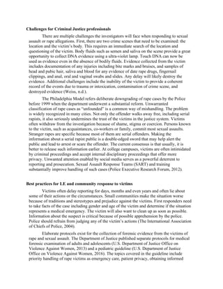 Challenges for Criminal Justice professionals
There are multiple challenges the investigators will face when responding to sexual
assault or rape allegations. First, there are two crime scenes that need to be examined: the
location and the victim’s body. This requires an immediate search of the location and
questioning of the victim. Body fluids such as semen and saliva on the scene provide a great
opportunity to collect DNA evidence using a ultra-violet lamp. Touch DNA can now be
used as evidence even in the absence of bodily fluids. Evidence collected from the victim
includes documentation of any injuries including bite marks and bruises, and samples of
head and pubic hair, saliva and blood for any evidence of date rape drugs, fingernail
clippings, and anal, oral and vaginal swabs and slides. Any delay will likely destroy the
evidence. Additional challenges include the inability of the victim to provide a coherent
record of the events due to trauma or intoxication, contamination of crime scene, and
destroyed evidence (Weiss, n.d.).
The Philadelphia Model refers deliberate downgrading of rape cases by the Police
before 1999 when the department underwent a substantial reform. Unwarranted
classification of rape cases as “unfounded” is a common way of mishandling. The problem
is widely recognized in many cities. Not only the offender walks away free, including serial
rapists, it also seriously undermines the trust of the victims in the justice system. Victims
often withdraw from the investigation because of shame, stigma or coercion. Persons known
to the victim, such as acquaintances, co-workers or family, commit most sexual assaults.
Stranger rapes are specific because most of them are serial offenders. Making the
information about a serial rapist public is a double-edged sword that may help alert the
public and lead to arrest or scare the offender. The current consensus is that usually, it is
better to release such information earlier. At college campuses, victims are often intimidated
by criminal proceedings and accept internal disciplinary proceedings that offer more
privacy. Unwanted attention enabled by social media serves as a powerful deterrent to
reporting and prosecution. Sexual Assault Response Teams (SART) and training
substantially improve handling of such cases (Police Executive Research Forum, 2012).
Best practices for LE and community response to victims
Victims often delay reporting for days, months and even years and often lie about
some of their actions or the circumstances. Small communities make the situation worse
because of traditions and stereotypes and prejudice against the victims. First responders need
to take facts of the case including gender and age of the victim and determine if the situation
represents a medical emergency. The victim will also want to clean up as soon as possible.
Information about the suspect is critical because of possible apprehension by the police.
Police should refrain from judging any of the victim’s actions (The International Association
of Chiefs of Police, 2004).
Elaborate protocols exist for the collection of forensic evidence from the victims of
rape and sexual assault. The Department of Justice published separate protocols for medical
forensic examination of adults and adolescents (U.S. Department of Justice Office on
Violence Against Women, 2013) and a pediatric guideline (U.S. Department of Justice
Office on Violence Against Women, 2016). The topics covered in the guideline include
priority handling of rape victims as emergency care, patient privacy, obtaining informed
 