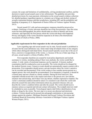 consent, the scope and limitations of confidentiality, solving jurisdictional conflicts, and the
decision to report sexual assault cases to law enforcement. The guideline also provides
detailed provisions for exam payment, information on the sexual assault evidence collection
kit, detailed guidance regarding response to voluntary use of drugs and alcohol, testing of
sexually transmitted diseases and their prophylaxis, including HIV and the probability and
handling of pregnancy (U.S. Department of Justice Office on Violence Against Women,
2013).
Sexual assault 911 calls and non-emergency responses should be preserved as
evidence. Notifying a Victim Advocate should be one of the first priorities. Once the crime
scene has been photographed, the police should make an effort to identify and locate
witnesses, and especially the first person whom the victim told about what happened.
Privacy and dignity of the victim should be respected at all times (The International
Association of Chiefs of Police, 2004).
Applicable requirements for first responders in the relevant jurisdiction
Laws regarding rape and sexual assault vary by state. Sexual assault is prohibited in
all states but the exact definitions vary. Some states lump all related crimes in one category
whilst others distinguish individual forms. Sexual assault typically occurs due to the use of
force, coercion or incapacitation of the victim, i.e. because of the use of date rape drugs. In
all cases, sexual assault is a felony (Findlaw, 2013).
First responder checklists are created by local police departments and include
assistance to victims, including asking if there were anybody, the victim would like to
contact. A wide variety of emotional responses can be expected. A forensic medical
examination shall be conducted as soon as possible. The victim should not be charged for
the medical forensic exam. Consent to exam should not automatically require consent with a
prosecution. First responders should secure a private location where the victim’s narrative
can be recorded and documented. If the victim wishes to have another person present as a
support person, this wish should be accommodated. If an interpreter is required, it should be
a neutral party and not a friend or a family member. During the brief interview, first
responders should record who is the suspect and where is the person now, how did the
situation start and develop, and if there were any threats, whether expressed or implied. The
victim’s emotional condition should be noted. It is essential to ask whom the victim told
about the assault first and collect information about any potential witnesses who can
describe the victim’s condition before and after the assault. The victim should receive
statutory notices as required and relevant contact information. The in-depth interview shall
be scheduled as soon as possible. Toxicological reports shall follow identification of any
drinks or drugs by the victim. The next step is to secure any physical and electronic
evidence. Victims should not be pressed into polygraph examination or into pursuing
charges against the attacker. (Michigan Domestic and Sexual Violence Prevention and
Treatment Board & Prosecuting Attorneys Association of Michigan Violence Against
Women Project, 2011).
 