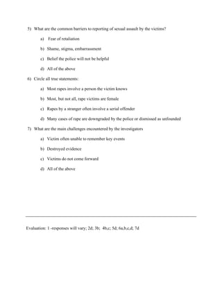 5) What are the common barriers to reporting of sexual assault by the victims?
a) Fear of retaliation
b) Shame, stigma, embarrassment
c) Belief the police will not be helpful
d) All of the above
6) Circle all true statements:
a) Most rapes involve a person the victim knows
b) Most, but not all, rape victims are female
c) Rapes by a stranger often involve a serial offender
d) Many cases of rape are downgraded by the police or dismissed as unfounded
7) What are the main challenges encountered by the investigators
a) Victim often unable to remember key events
b) Destroyed evidence
c) Victims do not come forward
d) All of the above
Evaluation: 1 -responses will vary; 2d; 3b; 4b,c; 5d; 6a,b,c,d; 7d
 