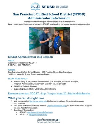 San Francisco Unified School District (SFUSD)
Administrator Info Session
Interested in becoming an Administrator in San Francisco?
Learn more about becoming a leader in SFUSD by attending our upcoming information session.
SFUSD Administrator Info Session
WHEN
Wednesday, December 13, 2017
5:00 PM - 6:00 PM (PST)
WHERE
San Francisco Unified School District - 555 Franklin Street, San Francisco
1st Floor, Irving G. Breyer Board Meeting Room.
LEARN MORE ABOUT
 How to apply to become an Administrator (i.e. Principal, Assistant Principal,
Program Administrator, Supervisor, Director, etc.) in SFUSD
 SFUSD's Vision & Mission
 Supports provided to SFUSD Site Administrators
Reserve your seat TODAY - http://tinyurl.com/2017AdminInfoSession
What you can do right now
 Visit our website (http://www.sfusd.edu) to learn more about Administrative career
opportunities
 Visit the San Francisco PLUS website (http://sanfranplus.org/) to learn more about supports
for new Assistant Principals
 Questions? Contact us:
• SFUSD: adminrecruitment@sfusd.edu
• SF PLUS: info@sanfranplus.org
 