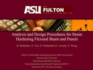 Analysis and Design Procedures for Strain
Hardening Flexural Beam and Panels
B. Mobasher, Y. Yao, N. Neithalath, K. Aswani, X. Wang
School of Sustainable Engineering and the Built Environment
Arizona State University
International RILEM Conference
Strain-hardening Cement-based Composites SHCC4
September 2017, Dresden, Germany
 