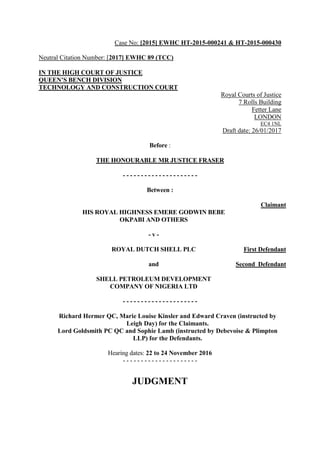 Case No: [2015] EWHC HT-2015-000241 & HT-2015-000430
Neutral Citation Number: [2017] EWHC 89 (TCC)
IN THE HIGH COURT OF JUSTICE
QUEEN’S BENCH DIVISION
TECHNOLOGY AND CONSTRUCTION COURT
Royal Courts of Justice
7 Rolls Building
Fetter Lane
LONDON
EC4 1NL
Draft date: 26/01/2017
Before :
THE HONOURABLE MR JUSTICE FRASER
- - - - - - - - - - - - - - - - - - - - -
Between :
HIS ROYAL HIGHNESS EMERE GODWIN BEBE
OKPABI AND OTHERS
Claimant
- v -
ROYAL DUTCH SHELL PLC First Defendant
and
SHELL PETROLEUM DEVELOPMENT
COMPANY OF NIGERIA LTD
Second Defendant
- - - - - - - - - - - - - - - - - - - - -
Richard Hermer QC, Marie Louise Kinsler and Edward Craven (instructed by
Leigh Day) for the Claimants.
Lord Goldsmith PC QC and Sophie Lamb (instructed by Debevoise & Plimpton
LLP) for the Defendants.
Hearing dates: 22 to 24 November 2016
- - - - - - - - - - - - - - - - - - - - -
JUDGMENT
 