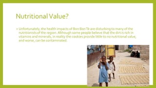 NutritionalValue?
• Unfortunately, the health impacts of Bon BonTè are disturbing to many of the
nutritionists of the region. Although some people believe that the dirt is rich in
vitamins and minerals, in reality the cookies provide little to no nutritional value,
and worse, can be contaminated.
 