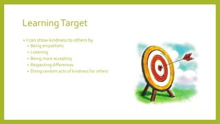 LearningTarget
• I can show kindness to others by
• Being empathetic
• Listening
• Being more accepting
• Respecting differences
• Doing random acts of kindness for others
 