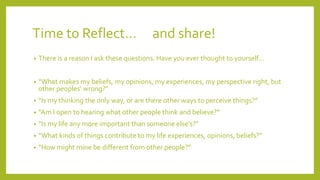 Time to Reflect… and share!
• There is a reason I ask these questions. Have you ever thought to yourself…
• “What makes my beliefs, my opinions, my experiences, my perspective right, but
other peoples’ wrong?”
• “Is my thinking the only way, or are there other ways to perceive things?”
• “Am I open to hearing what other people think and believe?”
• “Is my life any more important than someone else’s?”
• “What kinds of things contribute to my life experiences, opinions, beliefs?”
• “How might mine be different from other people?”
 