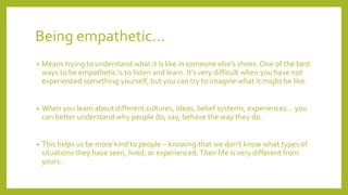 Being empathetic…
• Means trying to understand what it is like in someone else’s shoes. One of the best
ways to be empathetic is to listen and learn. It’s very difficult when you have not
experienced something yourself, but you can try to imagine what it might be like.
• When you learn about different cultures, ideas, belief systems, experiences… you
can better understand why people do, say, behave the way they do.
• This helps us be more kind to people – knowing that we don’t know what types of
situations they have seen, lived, or experienced. Their life is very different from
yours.
 