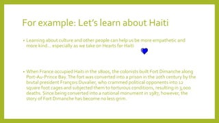 For example: Let’s learn about Haiti
• Learning about culture and other people can help us be more empathetic and
more kind… especially as we take on Hearts for Haiti
• When France occupied Haiti in the 1800s, the colonists built Fort Dimanche along
Port-Au-Prince Bay.The fort was converted into a prison in the 20th century by the
brutal president François Duvalier, who crammed political opponents into 12
square foot cages and subjected them to torturous conditions, resulting in 3,000
deaths. Since being converted into a national monument in 1987, however, the
story of Fort Dimanche has become no less grim.
 